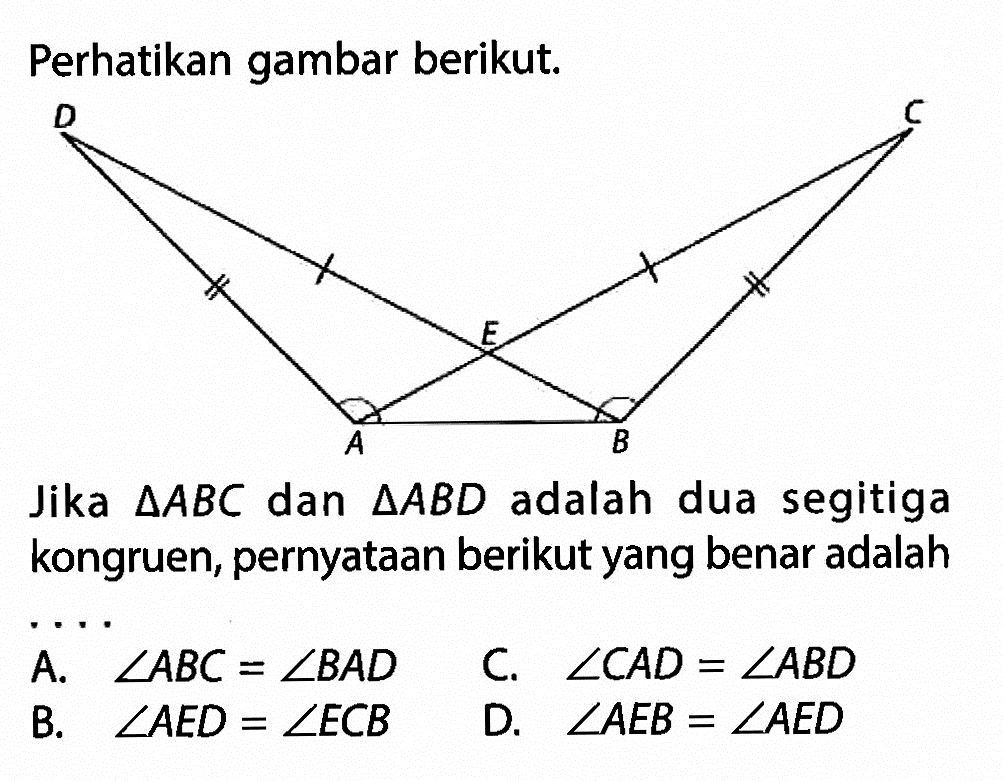 Perhatikan gambar berikut.Jika segitiga ABC dan segitiga ABD adalah dua segitiga kongruen, pernyataan berikut yang benar adalah....A. sudut ABC=sudut BAD B. sudut AED=sudut ECB  C. sudut CAD=sudut ABD D. sudut AEB=sudut AED 