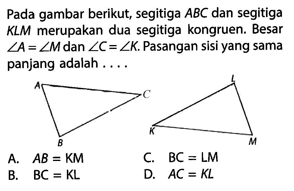 Pada gambar berikut, segitiga ABC  dan segitiga KLM merupakan dua segitiga kongruen. Besar sudut A=sudut M dan sudut C=sudut K. Pasangan sisi yang sama panjang adalah ... .