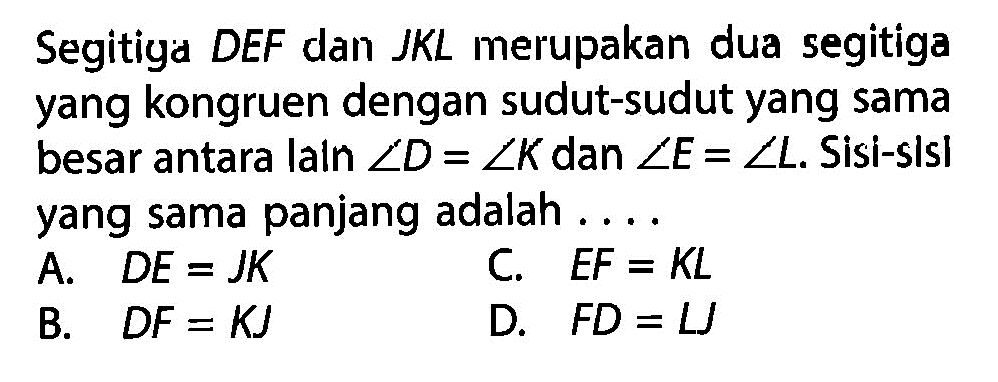 Segitiga DEF dan JKL merupakan dua segitiga yang kongruen dengan sudut-sudut yang sama besar antara laln  sudut D=sudut K  dan  sudut E=sudut L .  Sisi-sisl yang sama panjang adalah ....A.   D E=J K C.  E F=K L B.   D F=K J D.  F D=L J 