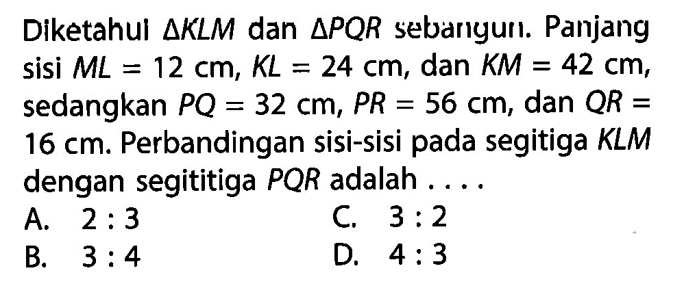 Diketahul  segitiga K L M  dan  segitiga P Q R  sebarigurı. Panjang sisi  M L=12 cm, K L=24 cm , dan  K M=42 cm , sedangkan  P Q=32 cm, P R=56 cm , dan  Q R=   16 cm . Perbandingan sisi-sisi pada segitiga KLM dengan segititiga  P Q R  adalah  ... . 