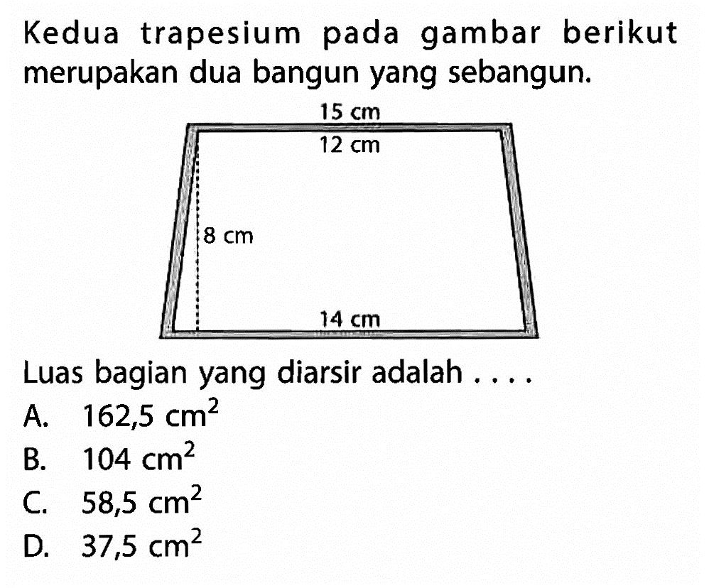 Kedua trapesium pada gambar berikut merupakan dua bangun yang sebangun. 15 cm 14 cm 12 cm 8 cm. Luas bagian yang diarsir adalah .... A. 162,5 cm^2 B. 104 cm^2 C. 58,5 cm^2 D. 37,5 cm^2 