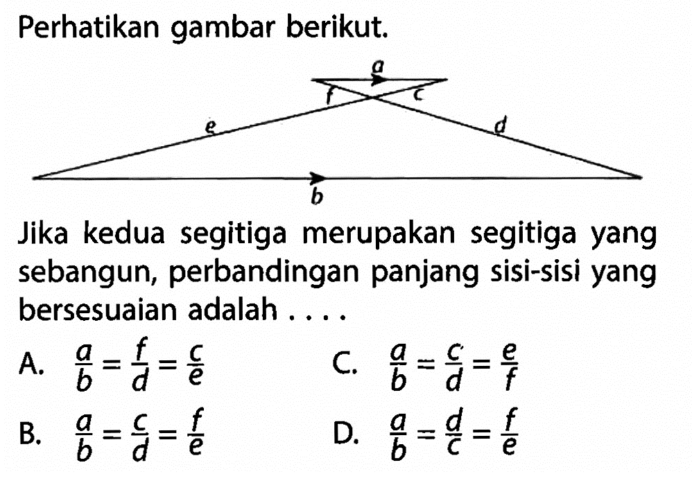 Perhatikan gambar berikut. Jika kedua segitiga merupakan segitiga yang sebangun, perbandingan panjang sisi-sisi yang bersesuaian adalah ... A. a/b=f/d=c/e C. a/b=c/d=e/f B. a/b=c/d=f/e D. a/b=d/c=f/e