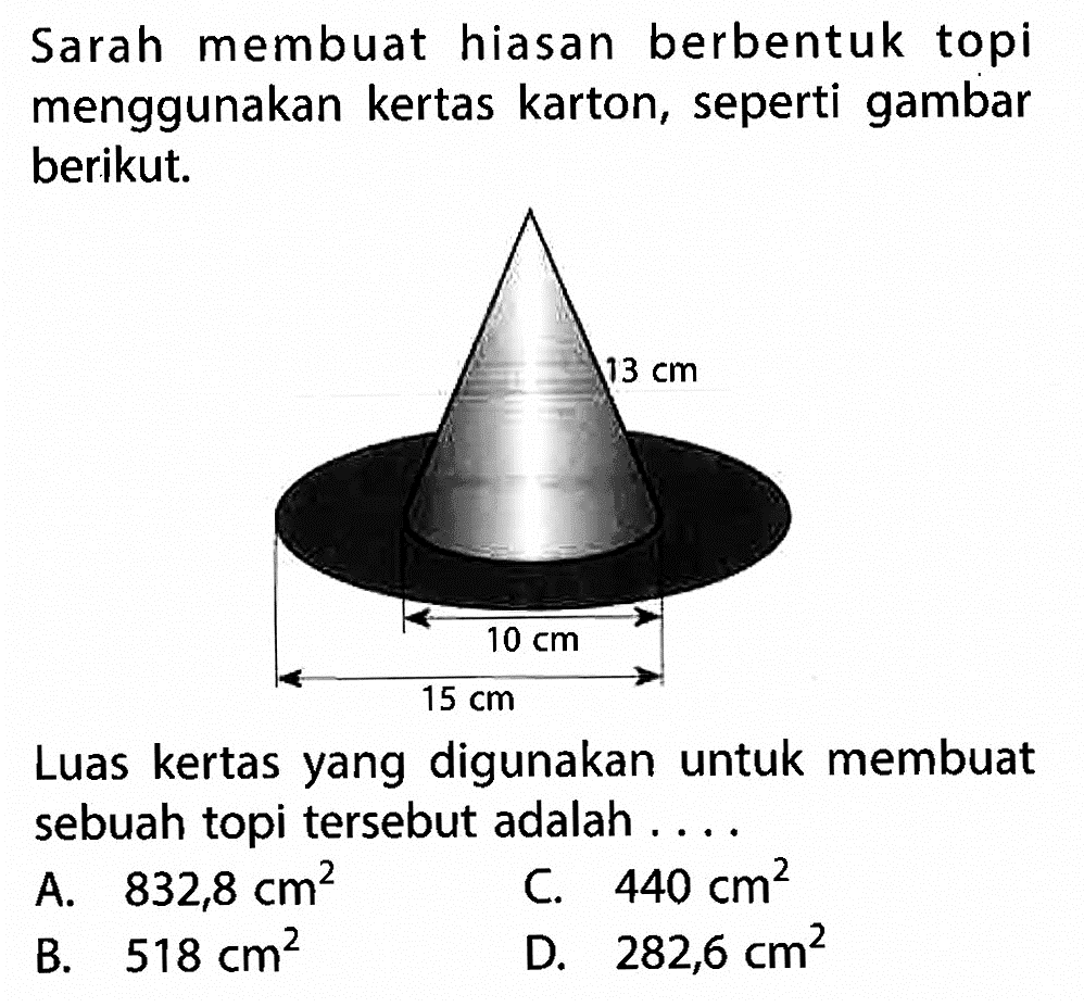 Sarah membuat hiasan berbentuk topi menggunakan kertas karton, seperti gambar berikut. 13 cm 10 cm 15 cmLuas kertas yang digunakan untuk membuat sebuah topi tersebut adalah ....A.  832,8 cm^2 C.  440 cm^2 B.  518 cm^2 D.  282,6 cm^2 