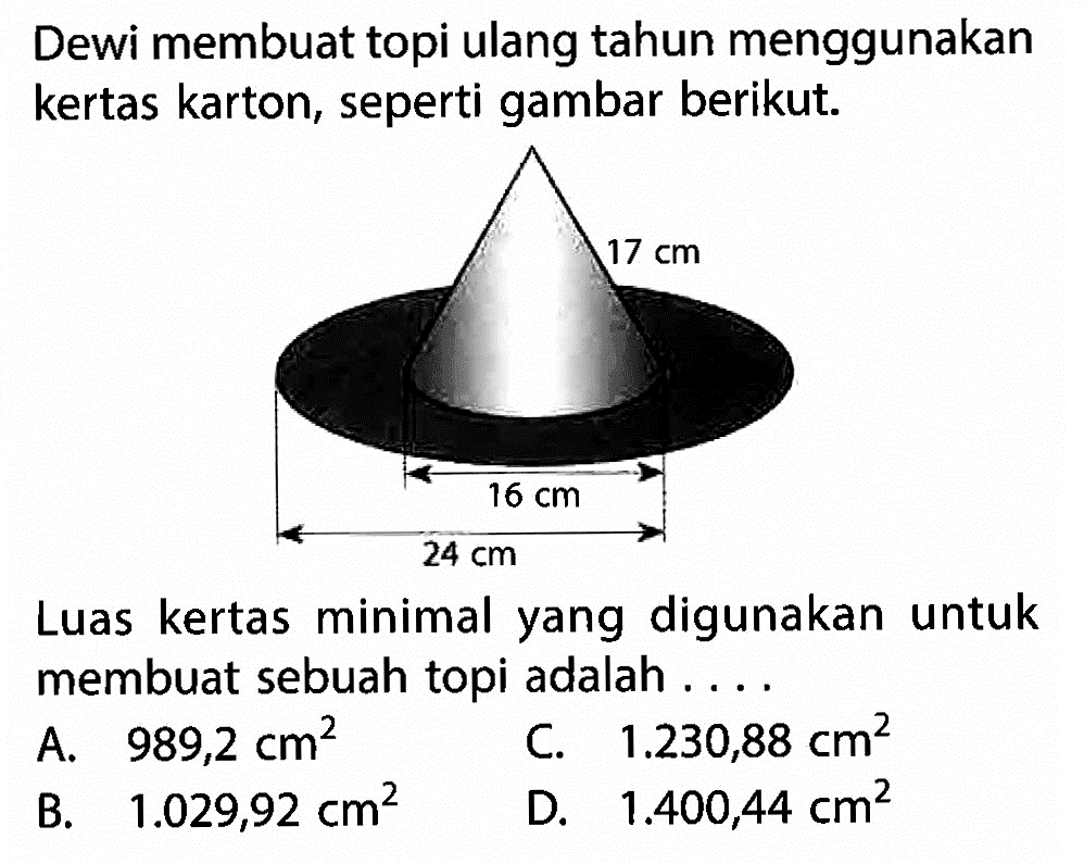 Dewi membuat topi ulang tahun menggunakan kertas karton, seperti gambar berikut. 17 cm 16 cm 24 cm Luas kertas minimal yang digunakan untuk membuat sebuah topi adalah .... A. 989,2 cm^2 C. 1.230,88 cm^2 B. 1.029,92 cm^2 D. 1.400,44 cm^2