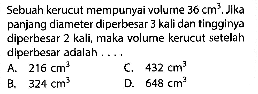 Sebuah kerucut mempunyai volume  36 cm^3. Jika panjang diameter diperbesar 3 kali dan tingginya diperbesar 2 kali, maka volume kerucut setelah diperbesar adalah ....