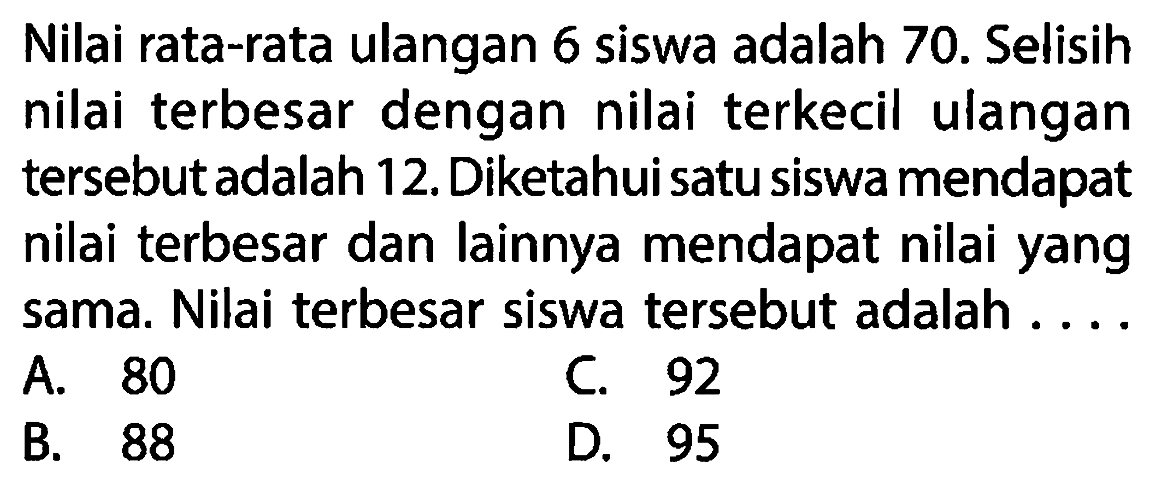 Nilai rata-rata ulangan 6 siswa adalah 70 . Selisih nilai terbesar dengan nilai terkecil ulangan tersebut adalah 12. Diketahui satu siswa mendapat nilai terbesar dan lainnya mendapat nilai yang sama. Nilai terbesar siswa tersebut adalah....