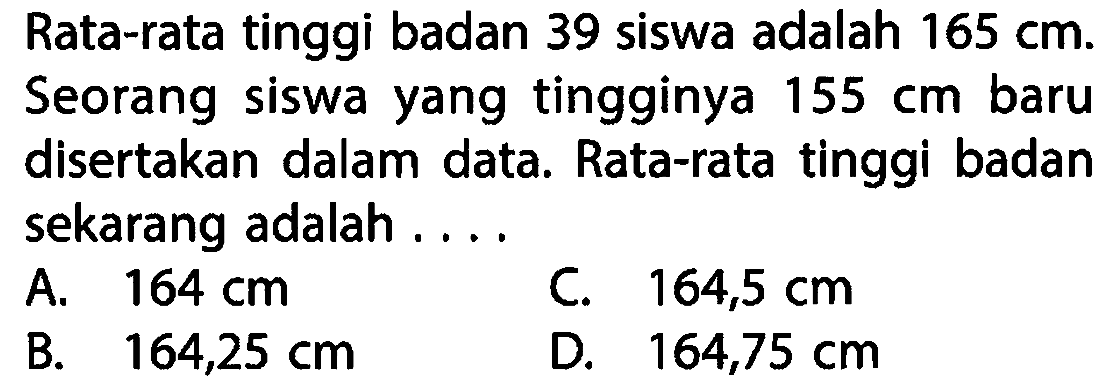 Rata-rata tinggi badan 39 siswa adalah 165 cm. Seorang siswa yang tingginya 155 cm baru disertakan dalam data. Rata-rata tinggi badan sekarang adalah ....