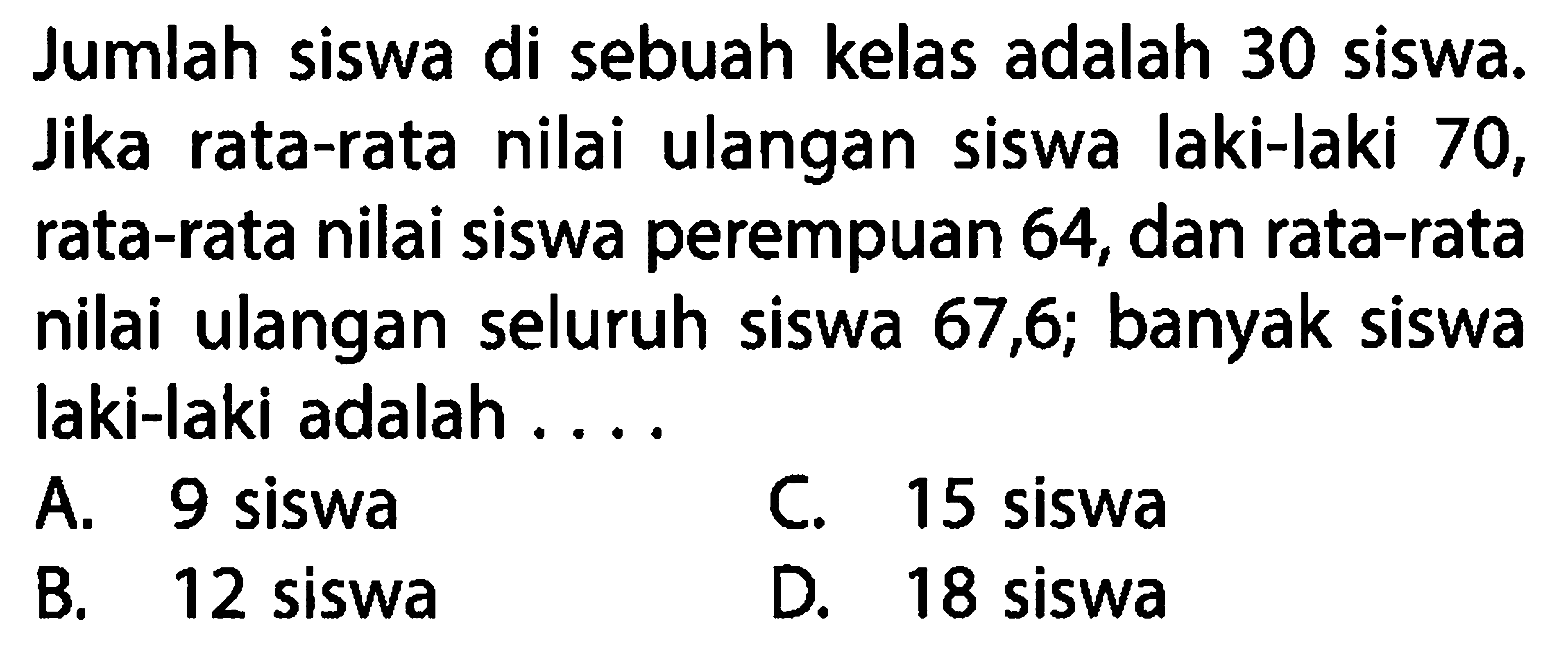 Jumlah siswa di sebuah kelas adalah 30 siswa. Jika rata-rata nilai ulangan siswa laki-laki 70 , rata-rata nilai siswa perempuan 64 , dan rata-rata nilai ulangan seluruh siswa 67,6 ;  banyak siswa laki-laki adalah ....