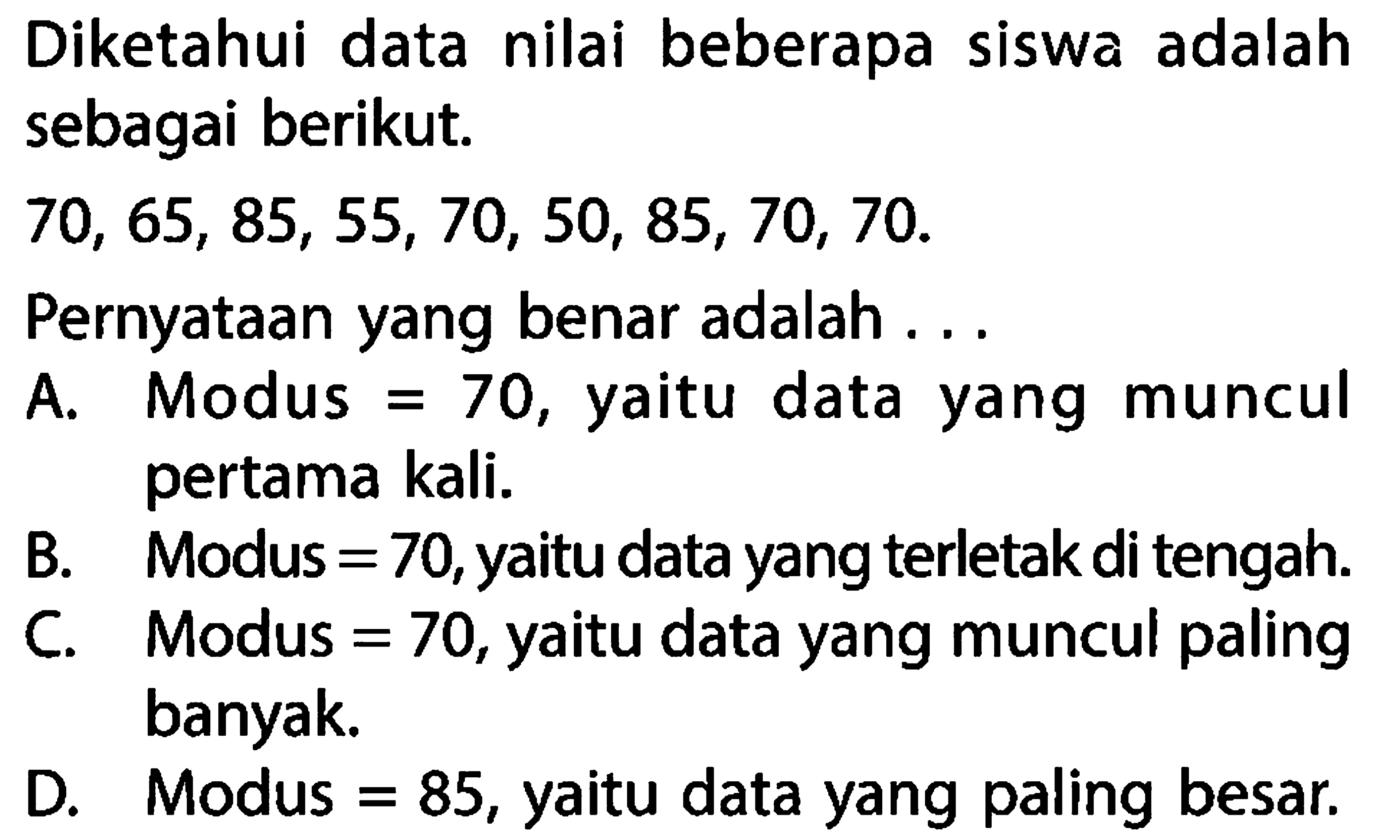 Diketahui data nilai beberapa siswa adalah sebagai berikut. 70,65,85,55,70,50,85,70,70. Pernyataan yang benar adalah... A. Modus =70, yaitu data yang muncul pertama kali. B. Modus =70, yaitu data yang terletak di tengah. C. Modus =70, yaitu data yang muncul paling banyak. D. Modus =85, yaitu data yang paling besar.