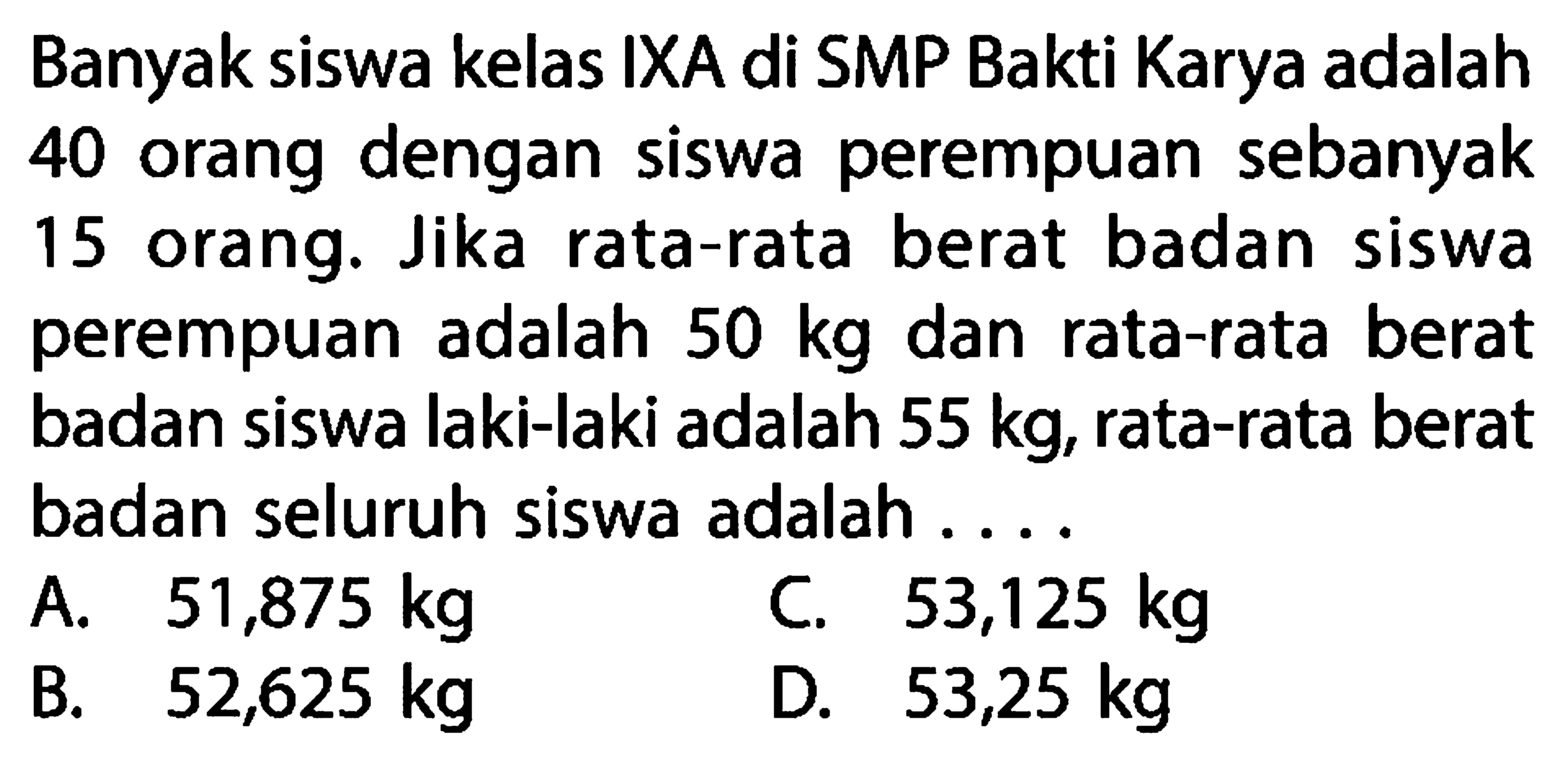 Banyak siswa kelas IXA di SMP Bakti Karya adalah 40 orang dengan siswa perempuan sebanyak 15 orang. Jika rata-rata berat badan siswa perempuan adalah 50 kg dan rata-rata berat badan siswa laki-laki adalah 55 kg, rata-rata berat badan seluruh siswa adalah ....