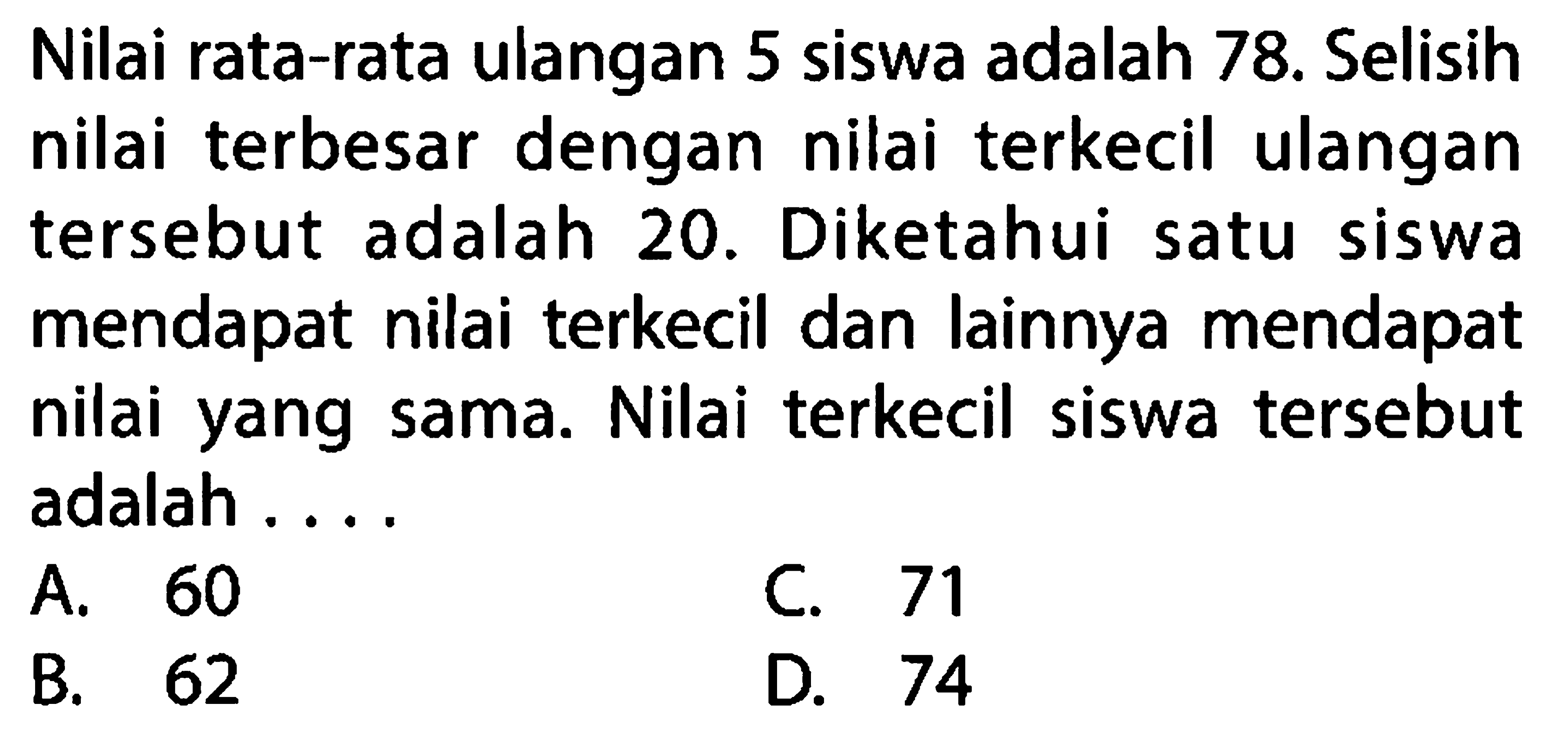 Nilai rata-rata ulangan 5 siswa adalah 78. Selisih nilai terbesar dengan nilai terkecil ulangan tersebut adalah 20. Diketahui satu siswa mendapat nilai terkecil dan lainnya mendapat nilai yang sama. Nilai terkecil siswa tersebut adalah ....