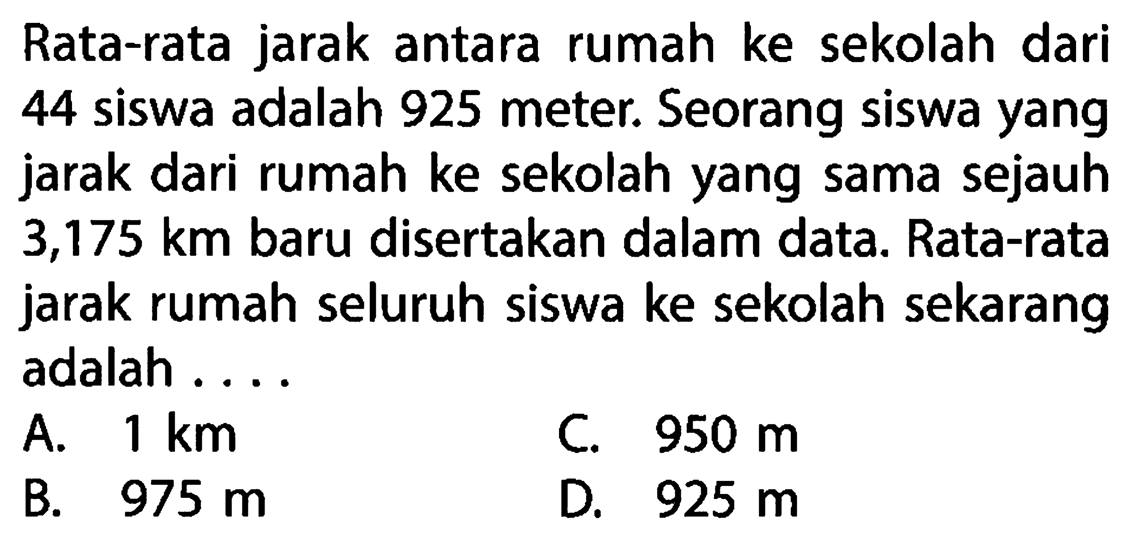 Rata-rata jarak antara rumah ke sekolah dari 44 siswa adalah 925 meter. Seorang siswa yang jarak dari rumah ke sekolah yang sama sejauh 3,175 km baru disertakan dalam data. Rata-rata jarak rumah seluruh siswa ke sekolah sekarang adalah....