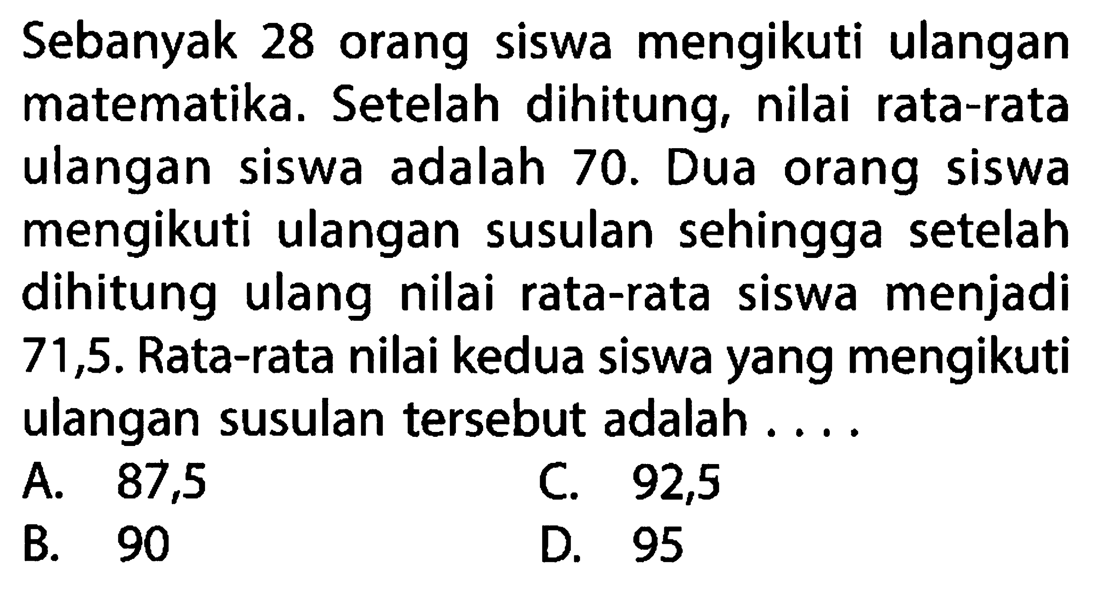 Sebanyak 28 orang siswa mengikuti ulangan matematika. Setelah dihitung, nilai rata-rata ulangan siswa adalah 70. Dua orang siswa mengikuti ulangan susulan sehingga setelah dihitung ulang nilai rata-rata siswa menjadi 71,5. Rata-rata nilai kedua siswa yang mengikuti ulangan susulan tersebut adalah ....