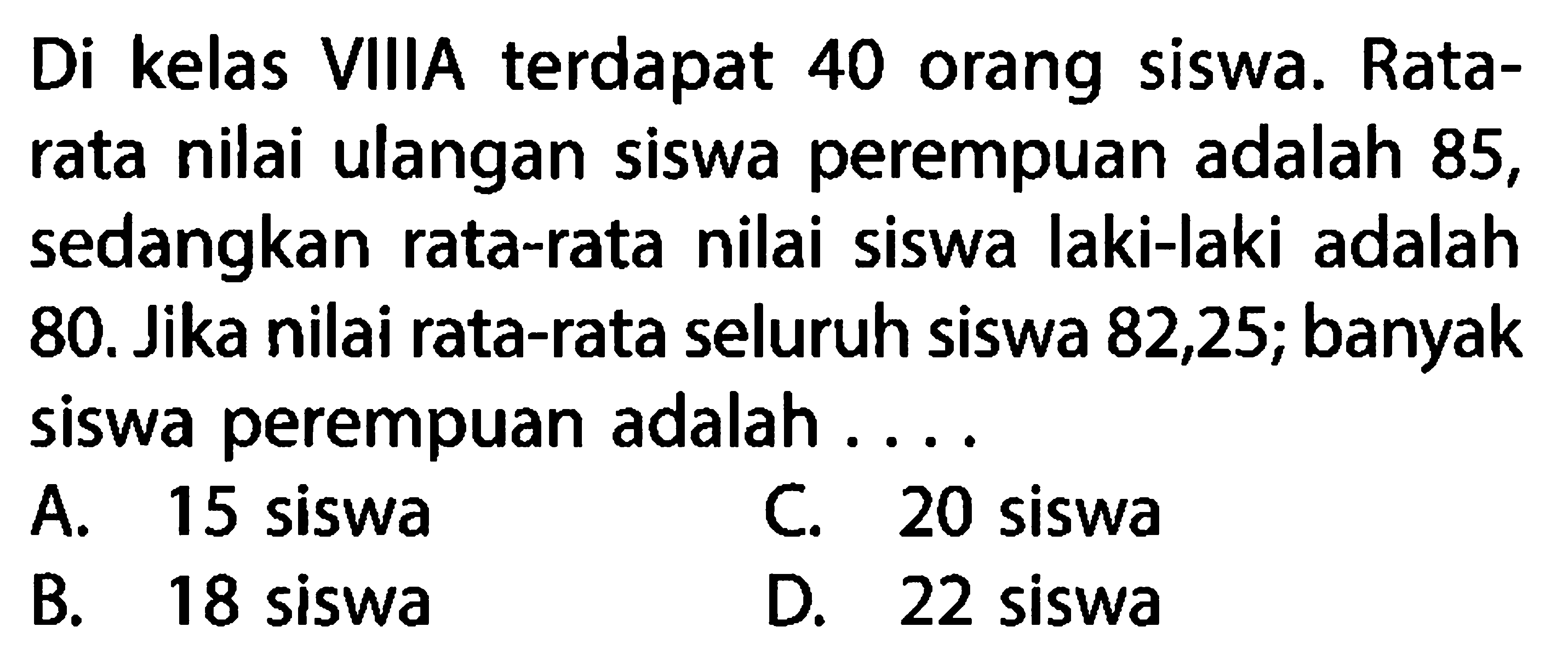 Di kelas VIIIA terdapat 40 orang siswa. Rata-rata nilai ulangan siswa perempuan adalah 85, sedangkan rata-rata nilai siswa laki-laki adalah 80. Jika nilai rata-rata seluruh siswa 82,25; banyak siswa perempuan adalah ....