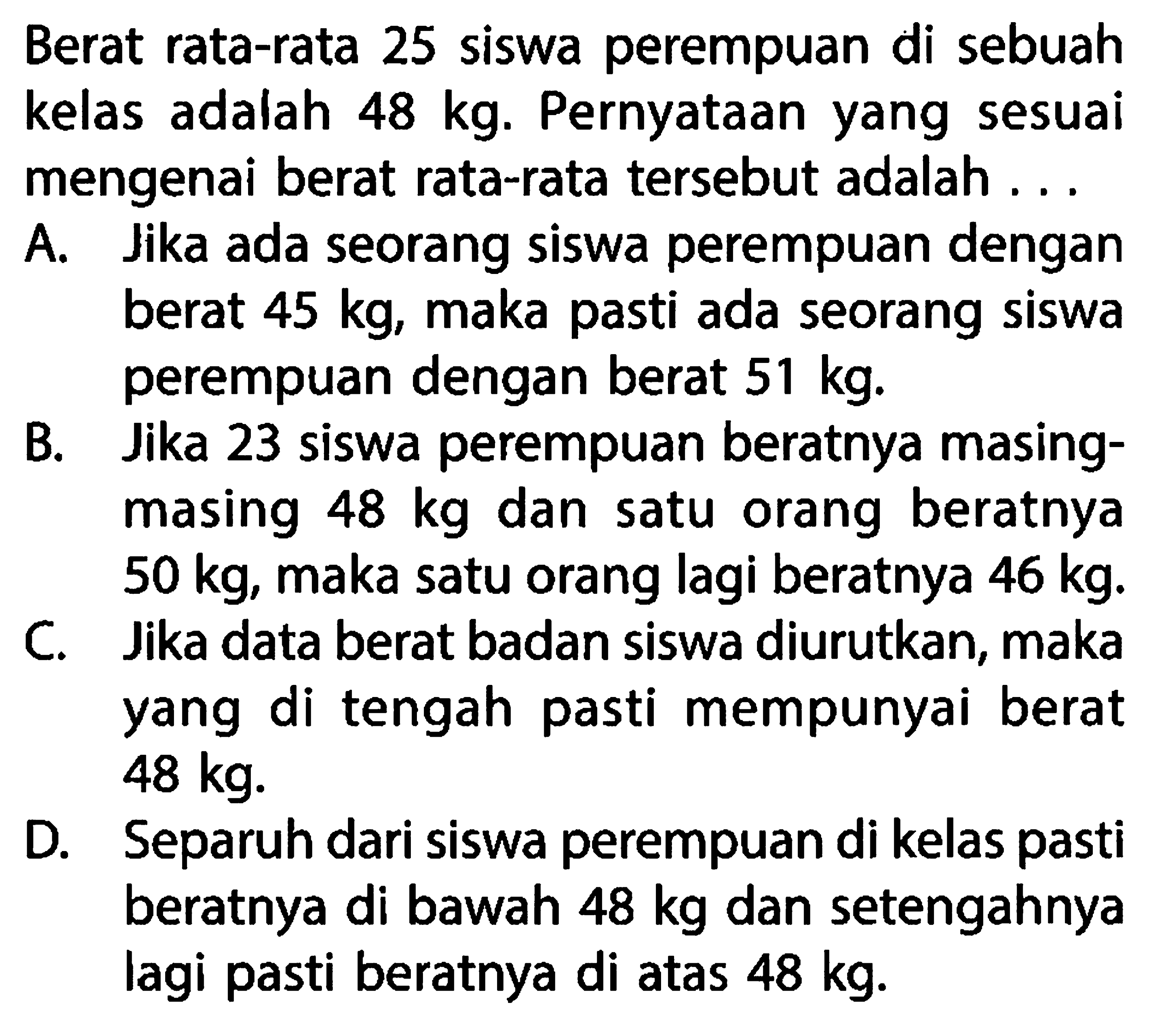 Berat rata-rata 25 siswa perempuan di sebuah kelas adalah  48 kg .  Pernyataan yang sesuai mengenai berat rata-rata tersebut adalah ...A. Jika ada seorang siswa perempuan dengan berat  45 kg , maka pasti ada seorang siswa perempuan dengan berat  51 kg .B. Jika 23 siswa perempuan beratnya masingmasing  48 kg  dan satu orang beratnya  50 kg , maka satu orang lagi beratnya  46 kg .C. Jika data berat badan siswa diurutkan, maka yang di tengah pasti mempunyai berat  48 kg .D. Separuh dari siswa perempuan di kelas pasti beratnya di bawah  48 kg  dan setengahnya lagi pasti beratnya di atas  48 kg .