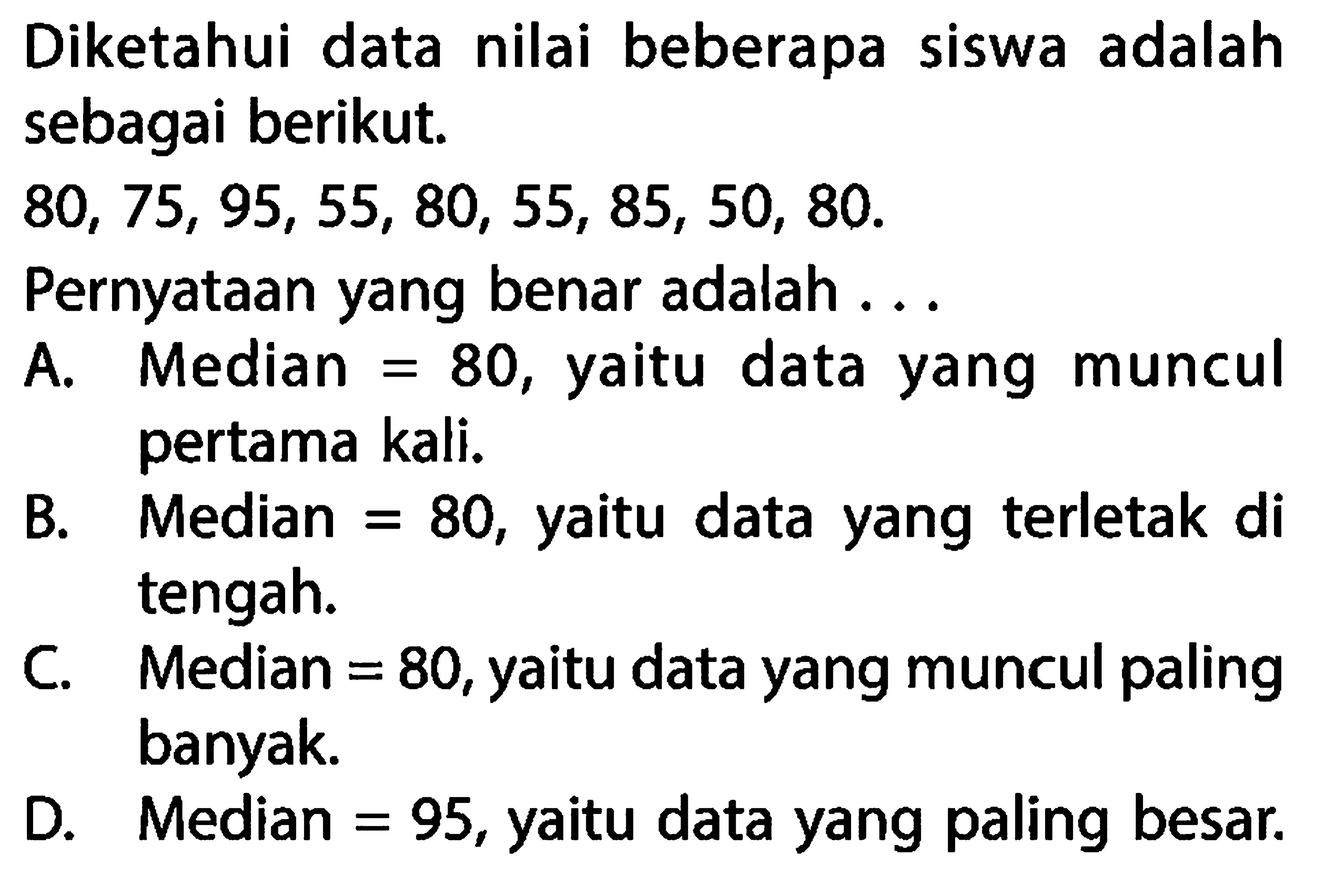 Diketahui data nilai beberapa siswa adalah sebagai berikut. 80,75,95,55,80,55,85,50,80 . Pernyataan yang benar adalah ...A. Median = 80, yaitu data yang muncul pertama kali.B. Median = 80, yaitu data yang terletak di tengah.C. Median = 80, yaitu data yang muncul paling banyak.D. Median = 95, yaitu data yang paling besar.