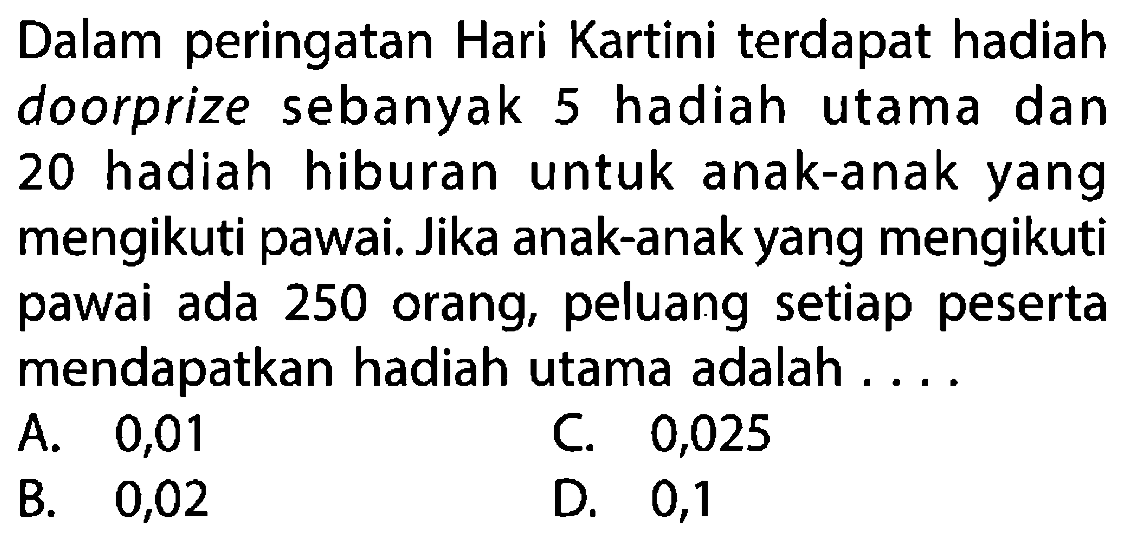 Dalam peringatan Hari Kartini terdapat hadiah doorprize sebanyak 5 hadiah utama dan 20 hadiah hiburan untuk anak-anak yang mengikuti pawai. Jika anak-anak yang mengikuti pawai ada 250 orang, peluang setiap peserta mendapatkan hadiah utama adalah ....