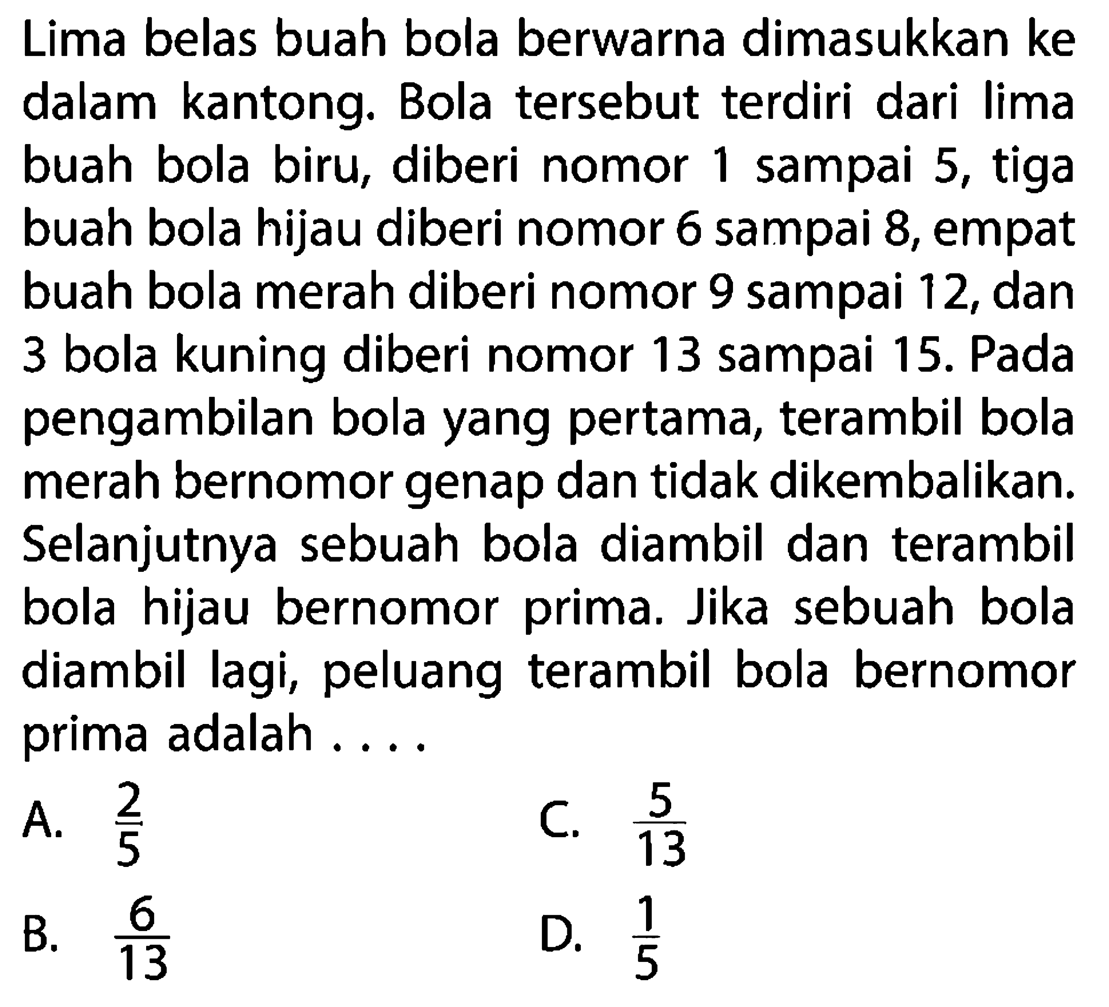 Lima belas buah bola berwarna dimasukkan ke dalam kantong. Bola tersebut terdiri dari lima buah bola biru, diberi nomor 1 sampai 5, tiga buah bola hijau diberi nomor 6 sampai 8, empat buah bola merah diberi nomor 9 sampai 12, dan 3 bola kuning diberi nomor 13 sampai 15. Pada pengambilan bola yang pertama, terambil bola merah bernomor genap dan tidak dikembalikan. Selanjutnya sebuah bola diambil dan terambil bola hijau bernomor prima. Jika sebuah bola diambil lagi, peluang terambil bola bernomor prima adalah ....