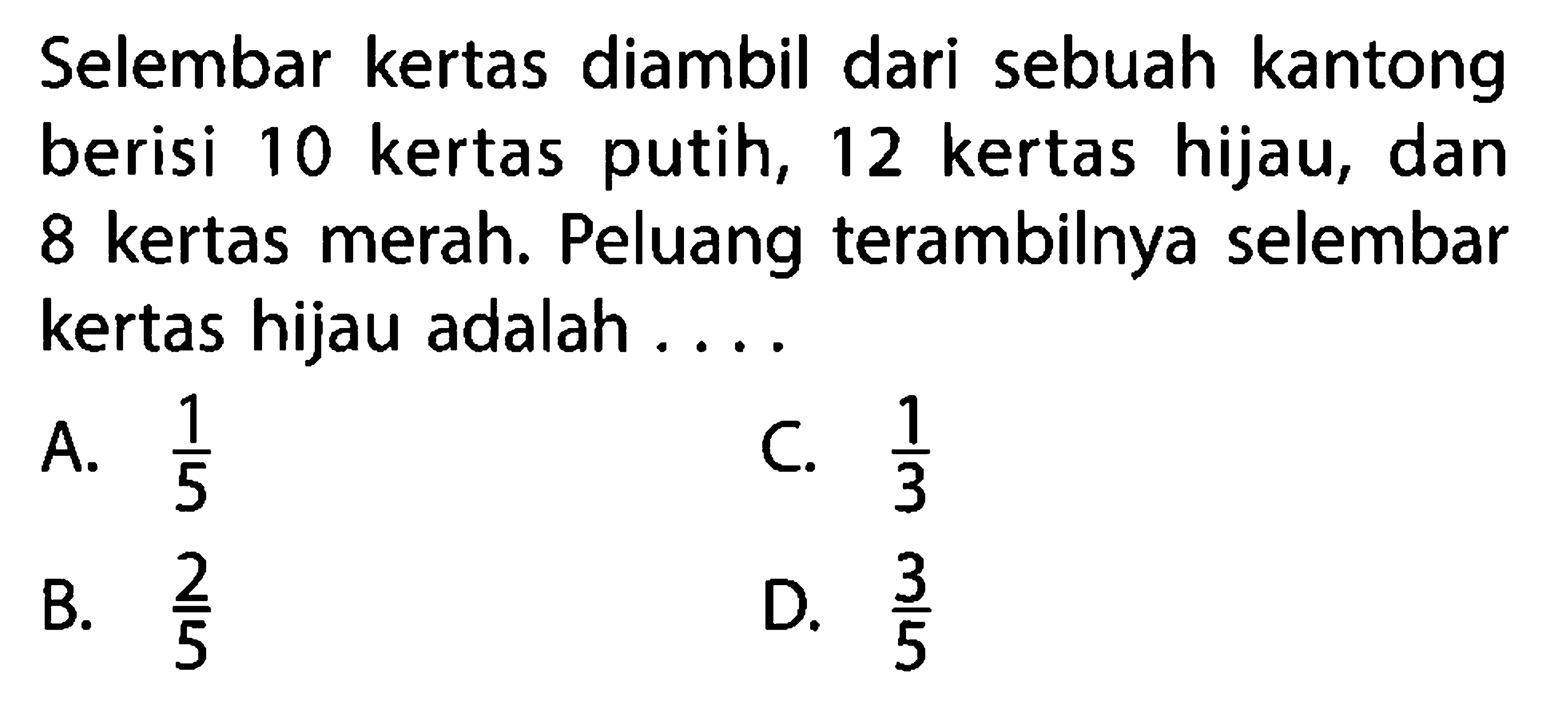 Selembar kertas diambil dari sebuah kantong berisi 10 kertas putih, 12 kertas hijau, dan 8 kertas merah. Peluang terambilnya selembar kertas hijau adalah ....