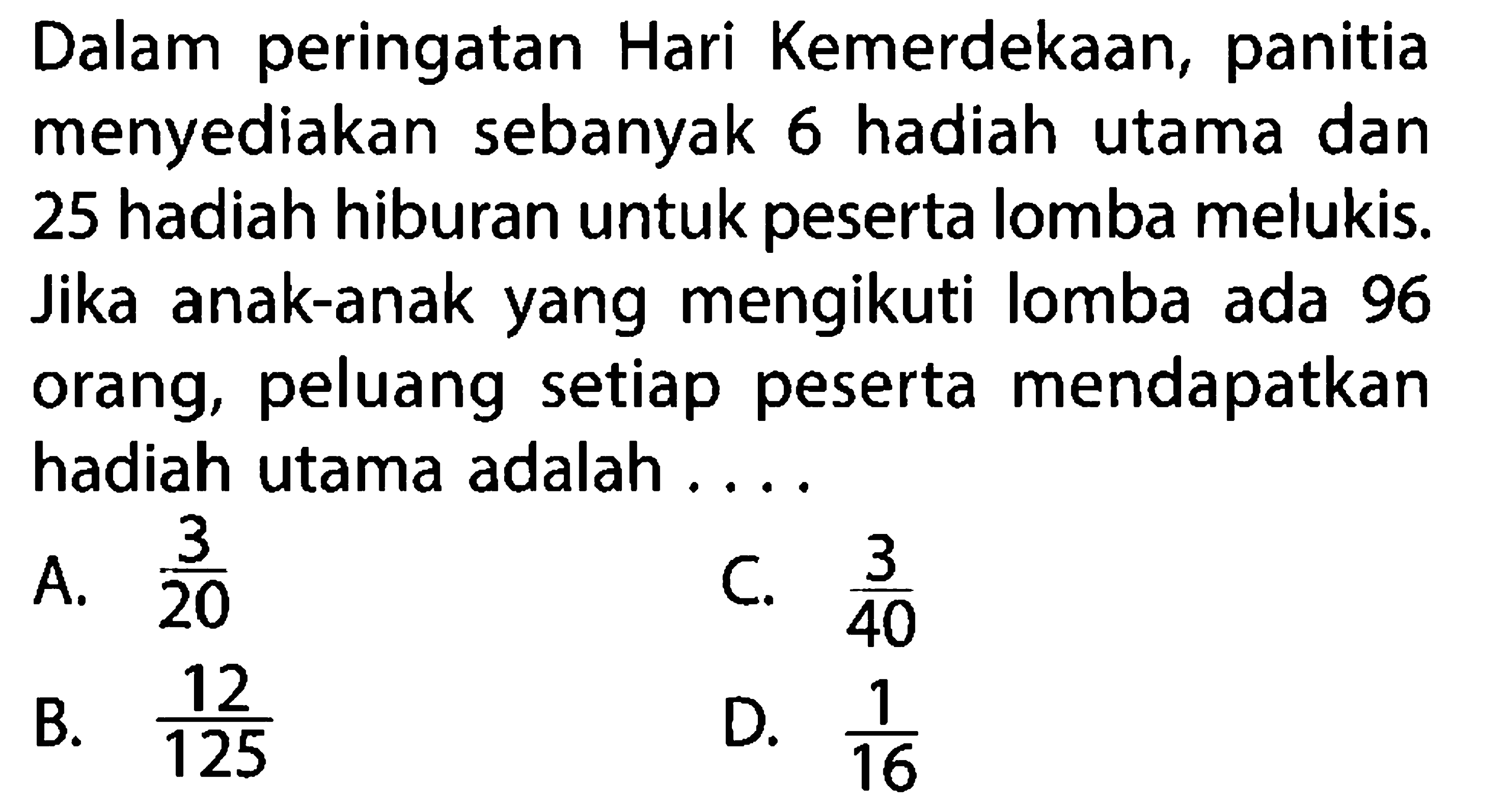 Dalam peringatan Hari Kemerdekaan, panitia menyediakan sebanyak 6 hadiah utama dan 25 hadiah hiburan untuk peserta lomba melukis. Jika anak-anak yang mengikuti lomba ada 96 orang, peluang setiap peserta mendapatkan hadiah utama adalah ....