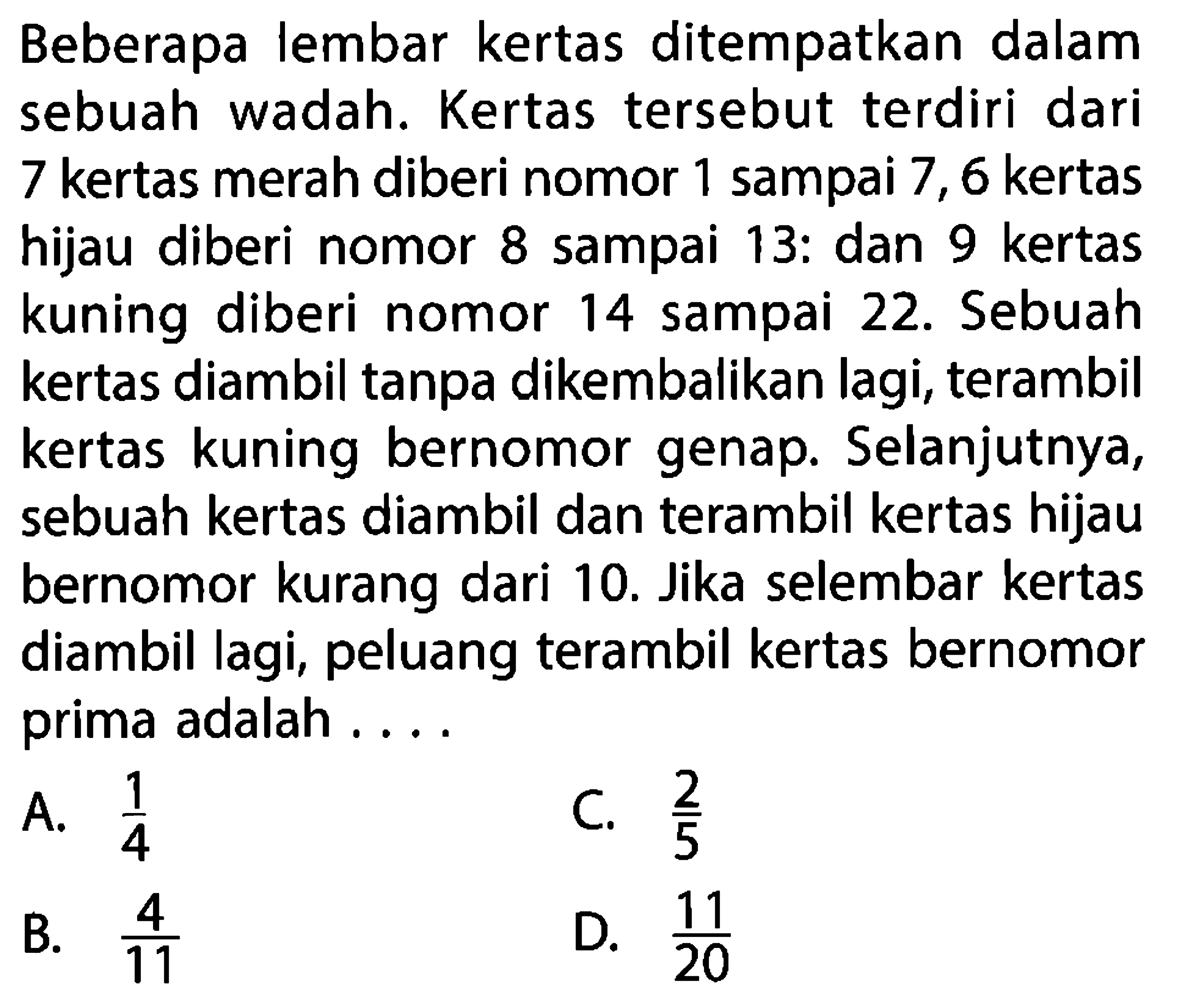 Beberapa lembar kertas ditempatkan dalam sebuah wadah. Kertas tersebut terdiri dari 7 kertas merah diberi nomor 1 sampai 7,6 kertas hijau diberi nomor 8 sampai 13: dan 9 kertas kuning diberi nomor 14 sampai 22. Sebuah kertas diambil tanpa dikembalikan lagi, terambil kertas kuning bernomor genap. Selanjutnya, sebuah kertas diambil dan terambil kertas hijau bernomor kurang dari 10. Jika selembar kertas diambil lagi, peluang terambil kertas bernomor prima adalah ....