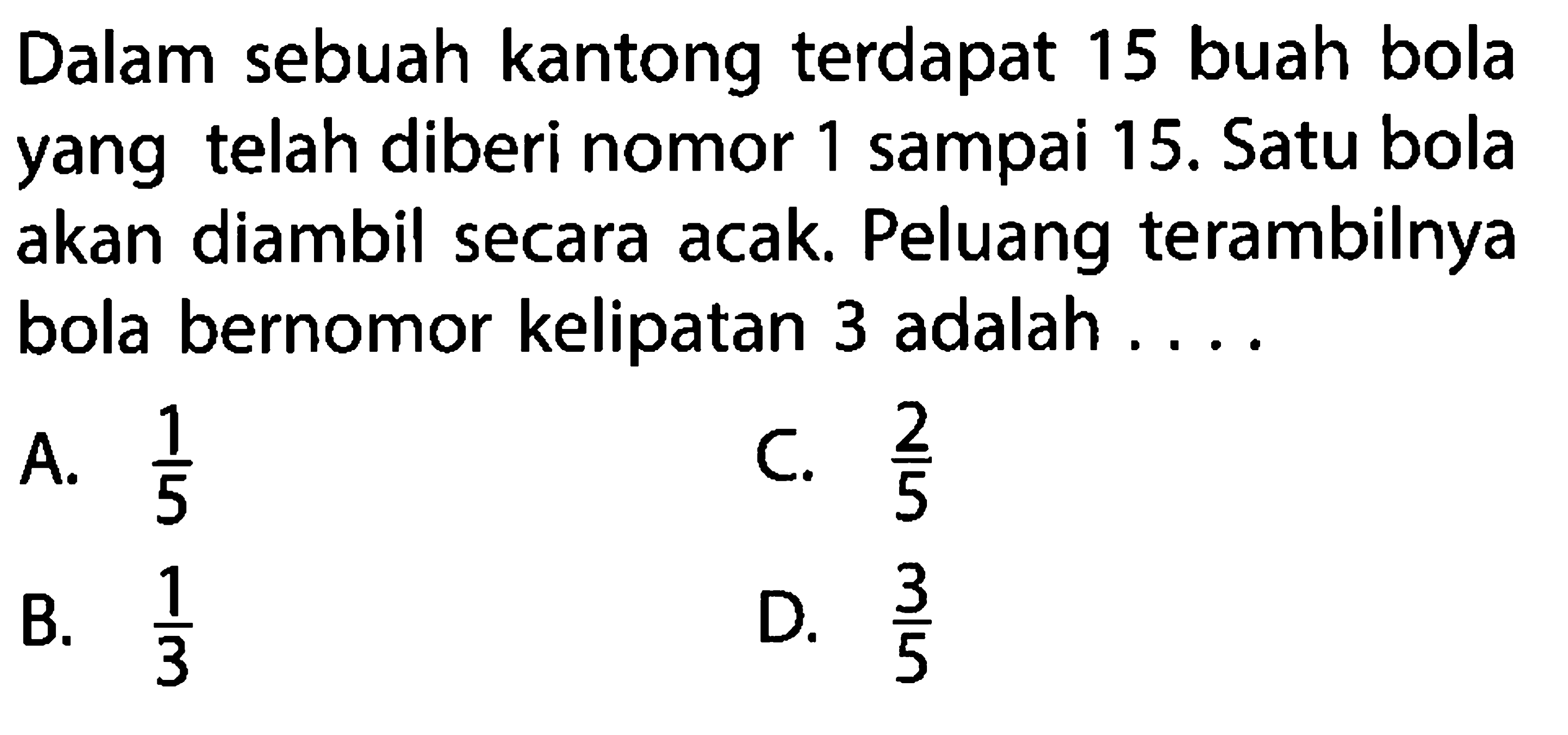 Dalam sebuah kantong terdapat 15 buah bola yang telah diberi nomor 1 sampai 15. Satu bola akan diambil secara acak. Peluang terambilnya bola bernomor kelipatan 3 adalah ....