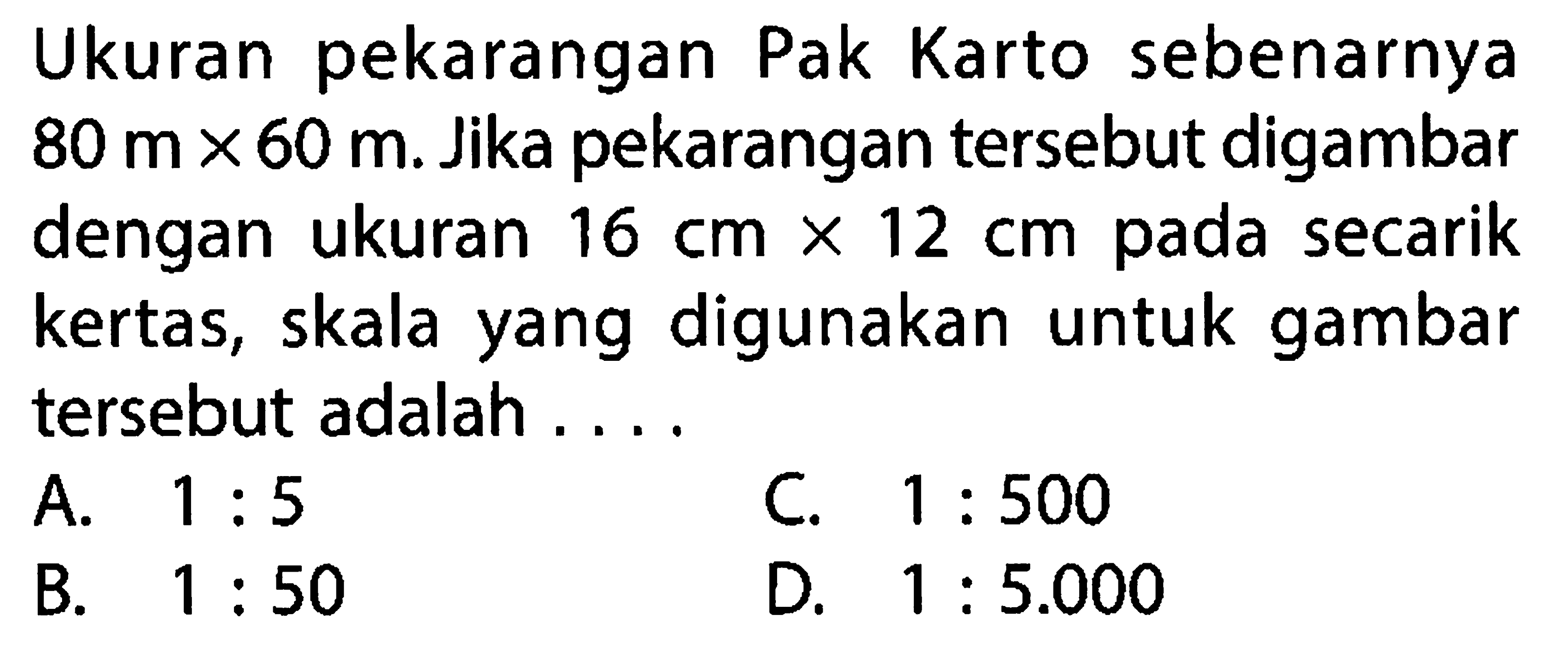 Ukuran pekarangan Pak Karto sebenarnya  80 m x 60 m . Jika pekarangan tersebut digambar dengan ukuran  16 cm x 12 cm  pada secarik kertas, skala yang digunakan untuk gambar tersebut adalah ....
A.  1:5 
C.  1:500 
B.  1:50 
D.  1:5.000 