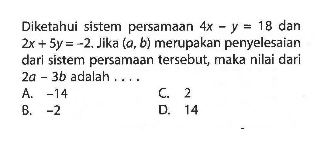 Diketahui sistem persamaan 4x - y = 18 dan 2x + 5y = -2. Jika (a, b) merupakan penyelesaian dari sistem persamaan tersebut, maka nilai dari 2a - 3b adalah .... A. -14 B. -2 C. 2 D. 14