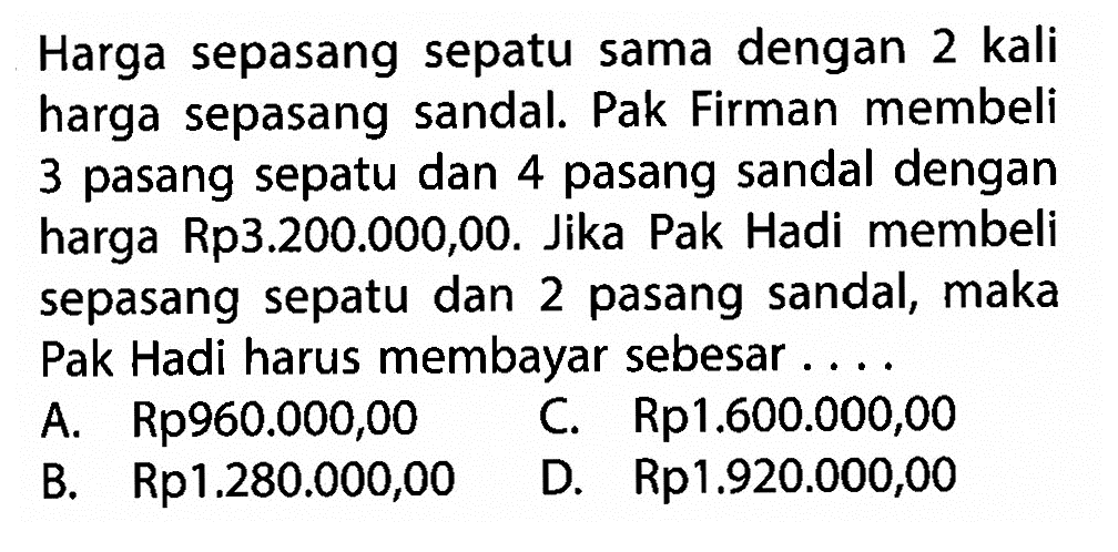 Harga sepasang sepatu sama dengan 2 kali harga sepasang sandal. Pak Firman membeli 3 pasang sepatu dan 4 pasang sandal dengan harga Rp3.200.000,00. Jika Pak Hadi membeli sepasang sepatu dan 2 pasang sandal, maka Pak Hadi harus membayar sebesar .... A. Rp960.000,00 B. Rp1.280.000,00 C. Rp1.600.000,00 D. Rp1.920.000,00