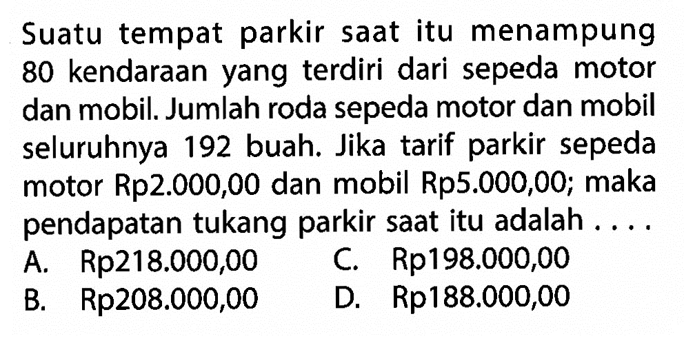 Suatu tempat parkir saat itu menampung 80 kendaraan yang terdiri dari sepeda motor dan mobil. Jumlah roda sepeda motor dan mobil seluruhnya 192 buah. Jika tarif parkir sepeda motor Rp2.000,00 dan mobil Rp5.000,00; maka pendapatan tukang parkir saat itu adalah .... A. Rp218.000,00 B. Rp208.000,00 C. Rp198.000,00 D. Rp188.000,00