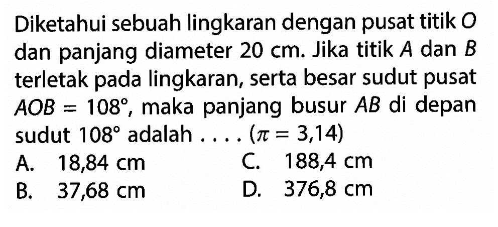 Diketahui sebuah lingkaran dengan pusat titik O dan panjang diameter 20 cm. Jika titik A dan B terletak pada lingkaran, serta besar sudut pusat  AOB = 108, maka panjang busur  AB di depan sudut 108 adalah ... .(pi = 3,14) 