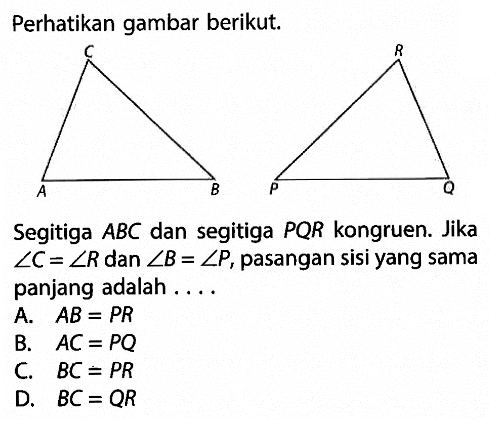 Perhatikan gambar berikut. A B C P Q R Segitiga ABC dan segitiga PQR kongruen. Jika sudut C=sudut R dan sudut B=sudut P, pasangan sisi yang sama panjang adalah ....A. AB=PR 
B. AC=PQ 
C. BC=PR 
D. BC=QR 