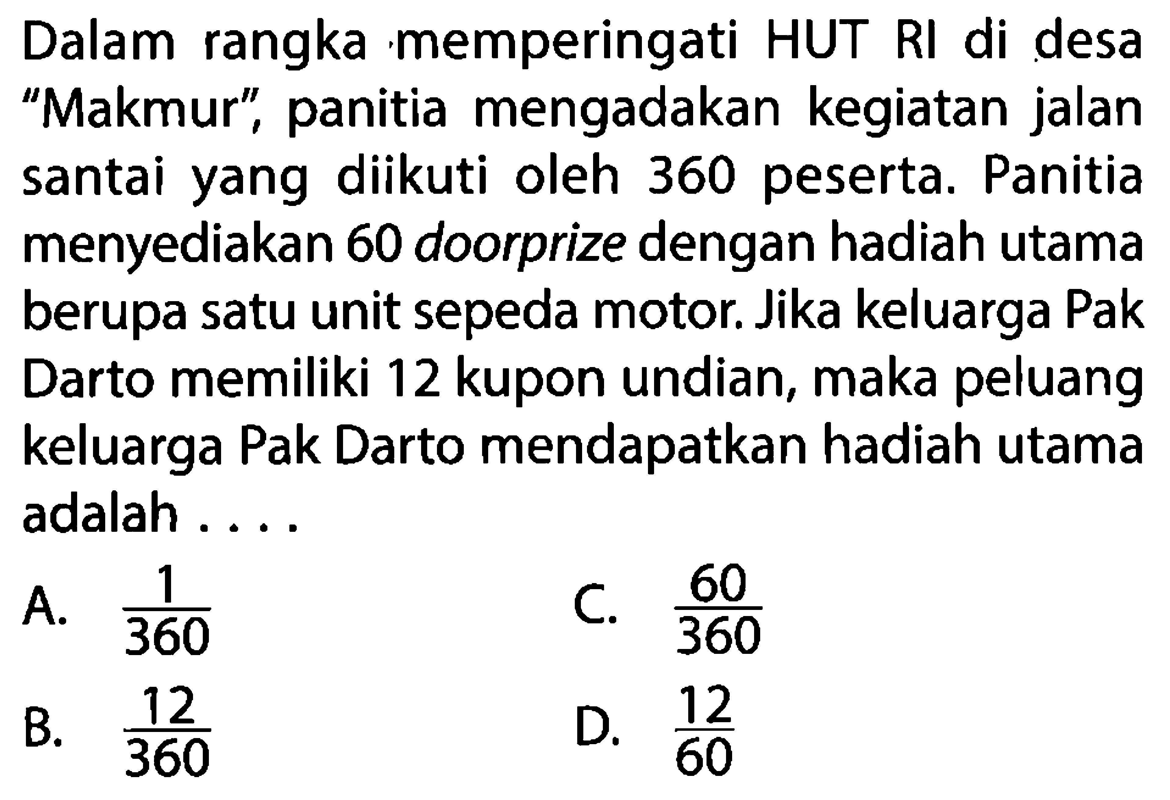 Dalam rangka memperingati HUT RI di desa 'Makmur', panitia mengadakan kegiatan jalan santai yang diikuti oleh 360 peserta. Panitia menyediakan 60 doorprize dengan hadiah utama berupa satu unit sepeda motor. Jika keluarga Pak Darto memiliki 12 kupon undian, maka peluang keluarga Pak Darto mendapatkan hadiah utama adalah ....