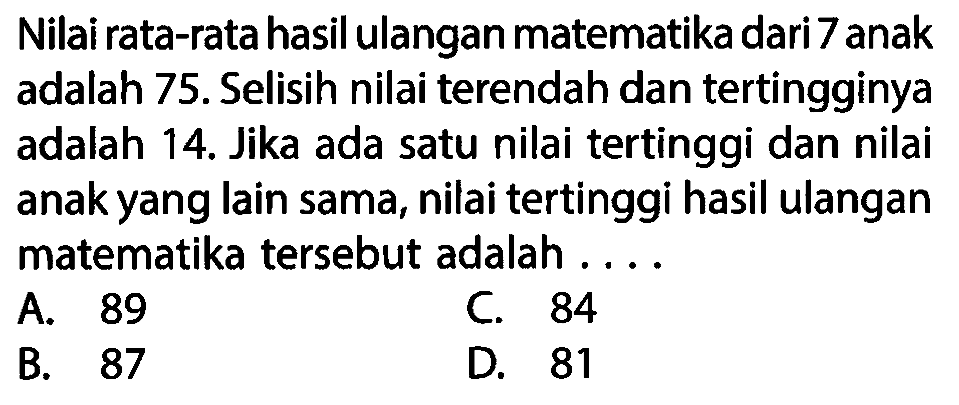 Nilai rata-rata hasil ulangan matematika dari 7 anak adalah  75 .  Selisih nilai terendah dan tertingginya adalah 14. Jika ada satu nilai tertinggi dan nilai anak yang lain sama, nilai tertinggi hasil ulangan matematika tersebut adalah ...