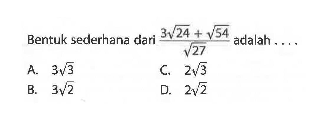 Bentuk sederhana dari (3 akar(24) + akar(54))/ akar(27) adalah.... A. 3 akar(3) B. 3 akar(2) C. 2 akar(3) D.2 akar(2)