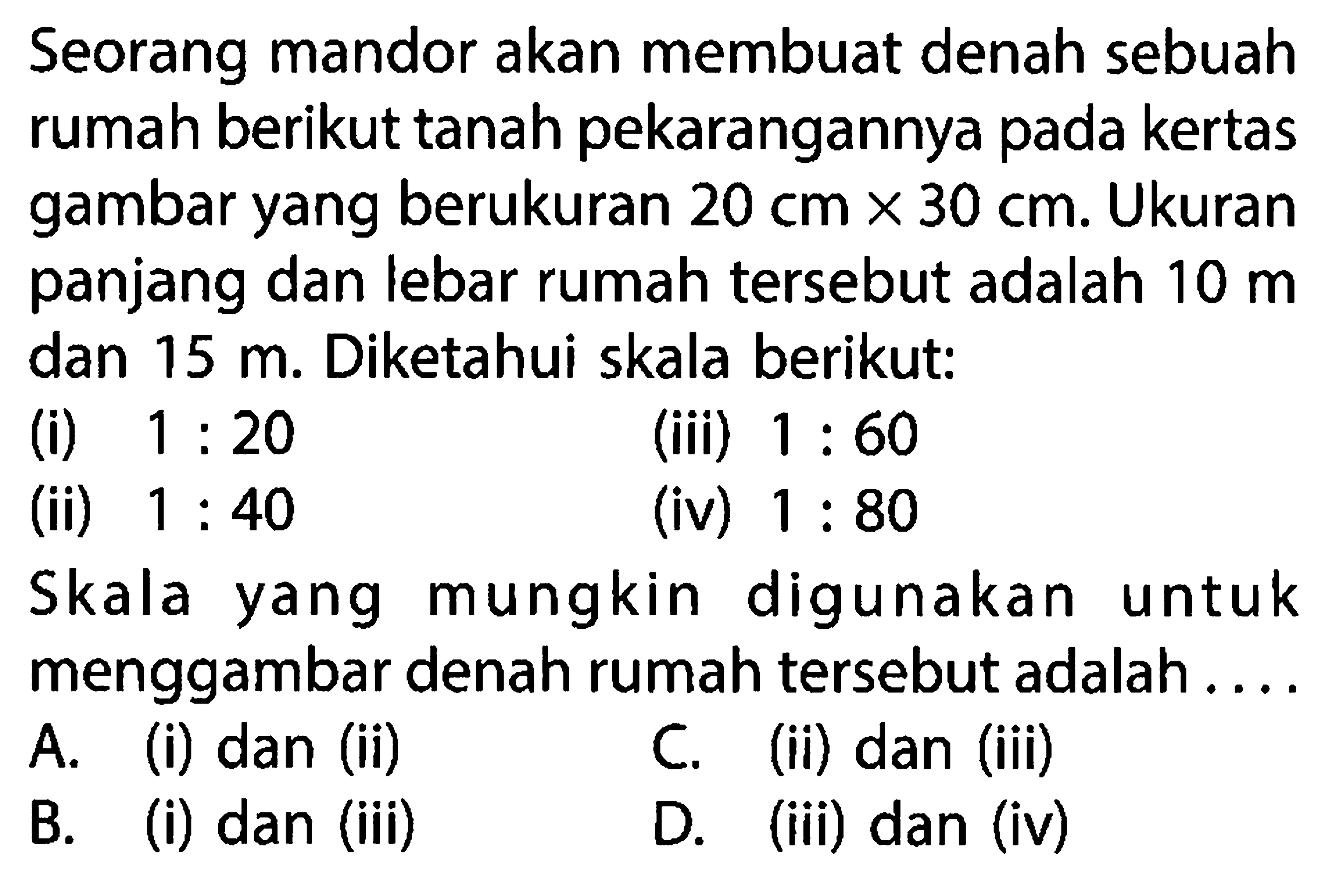 Seorang mandor akan membuat denah sebuah rumah berikut tanah pekarangannya pada kertas gambar yang berukuran  20 cm x 30 cm . Ukuran panjang dan lebar rumah tersebut adalah  10 m  dan  15 m . Diketahui skala berikut:(i)  1: 20 (iii)  1: 60 (ii)  1: 40 (iv)  1: 80 Skala yang mungkin digunakan untuk menggambar denah rumah tersebut adalah...