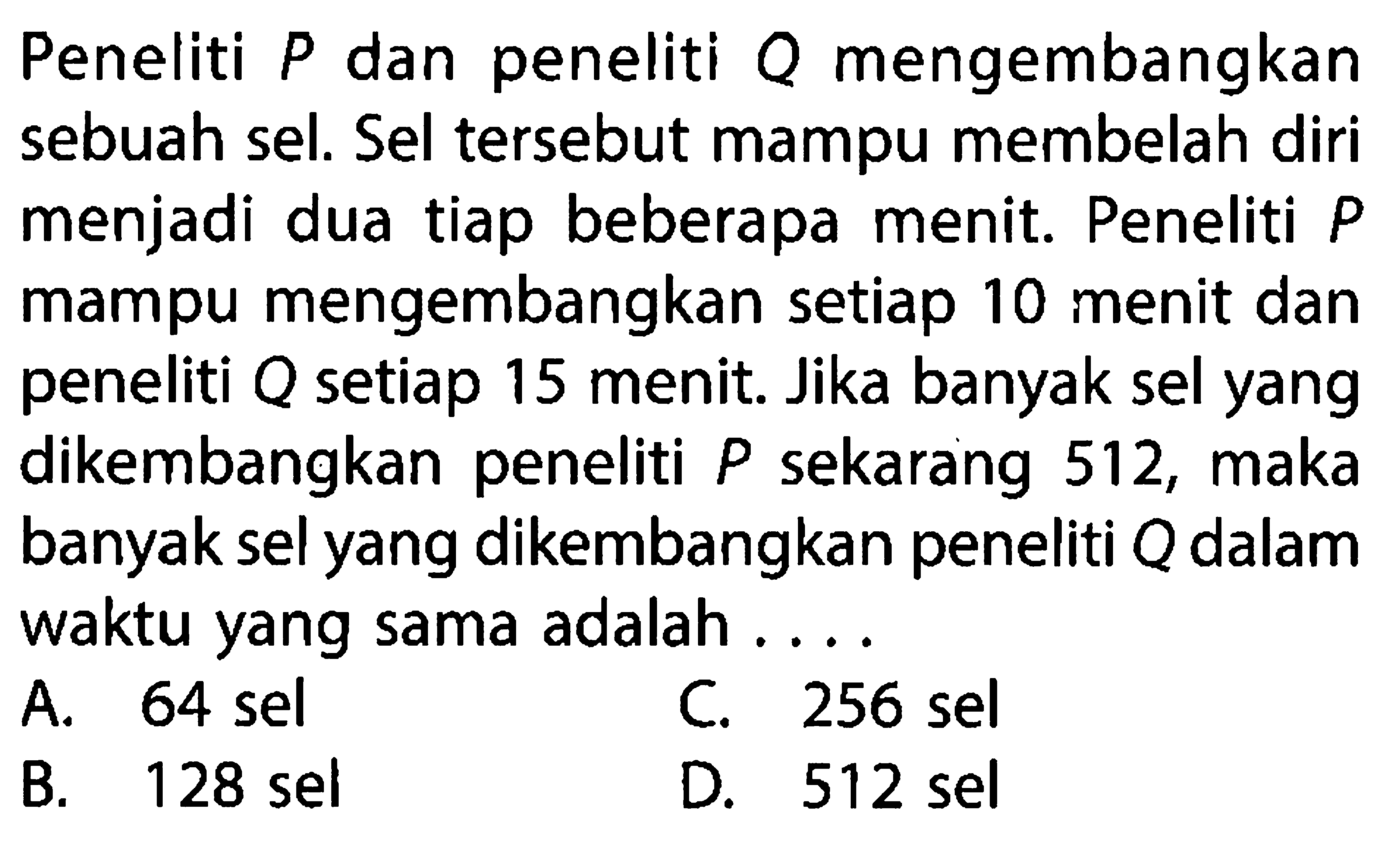 Peneliti P dan peneliti Q mengembangkan sebuah sel. Sel tersebut mampu membelah diri menjadi dua tiap beberapa menit. Peneliti P mampu mangembangkan setiap 10 menit dan peneliti Q setiap 15 menit. Jika banyak sel yang dikembangkan peneliti P sekarang 512, maka banyak sel yang dikembangkan peneliti Q dalam waktu yang sama adalah .... A. 64 sel B. 128 sel C. 256 sel D. 512 sel