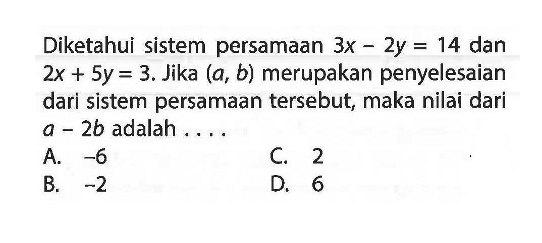 Diketahui sistem persamaan 3x - 2y = 14 dan 2x + 5y = 3. Jika (a, b) merupakan penyelesaian dari sistem persamaan tersebut, maka nilai dari a - 2b adalah....A. -6 C. 2 B. -2 D. 6