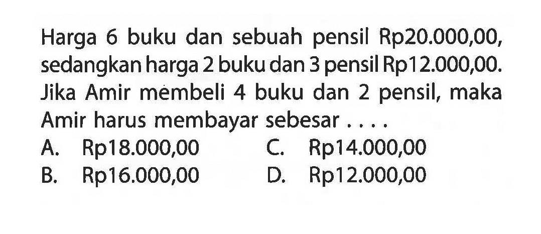 Harga 6 buku dan sebuah pensil Rp20.000,00, sedangkan harga 2 buku dan 3 pensil Rp12.000,00. Jika Amir membeli 4 buku dan 2 pensil, maka Amir harus membayar sebesar A. Rp18.000,00 C. Rp14.000,00 B. Rp16.000,00 D. Rp12.000,00