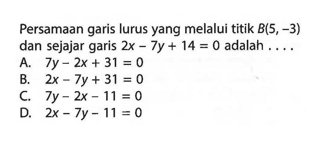 Persamaan garis lurus yang melalui titik B(5, -3) dan sejajar garis 2x - 7y + 14 = 0 adalah ... A. 7y - 2x + 31 = 0 B. 2x - 7y + 31 = 0 C. 7y - 2x - 11 = 0 D. 2x - 7y - 11 = 0