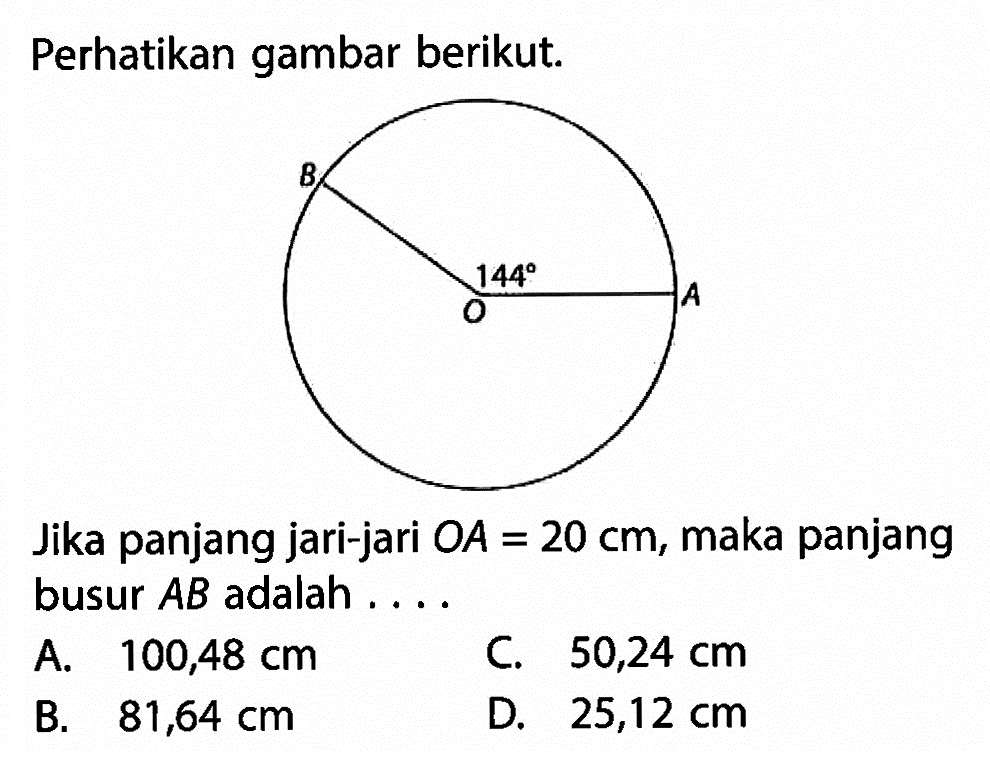 Perhatikan gambar berikut.Jika panjang jari-jari  O A=20 cm , maka panjang busur  AB  adalah ....A.  100,48 cm C.  50,24 cm B.  81,64 cm D.  25,12 cm 