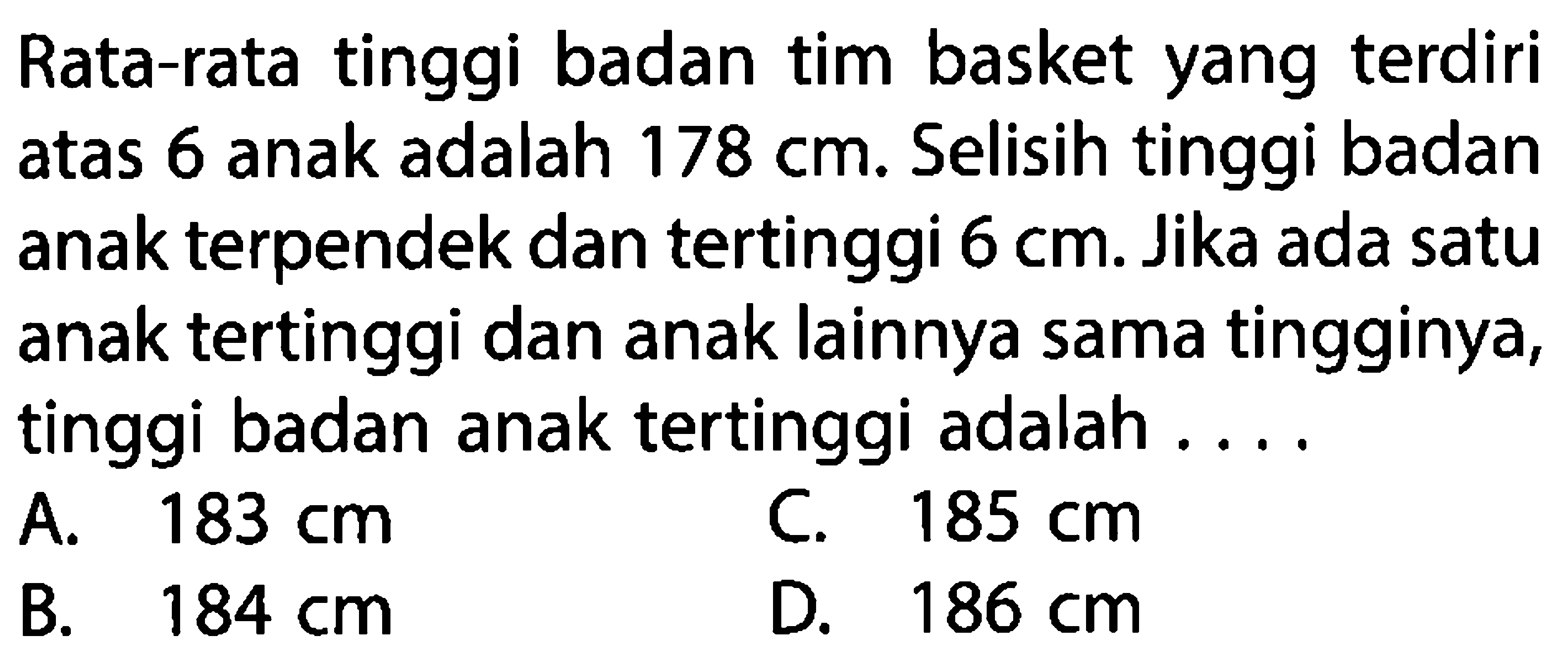 Rata-rata tinggi badan tim basket yang terdiri atas 6 anak adalah 178 cm. Selisih tinggi badan anak terpendek dan tertinggi 6 cm. Jika ada satu anak tertinggi dan anak lainnya sama tingginya, tinggi badan anak tertinggi adalah ....