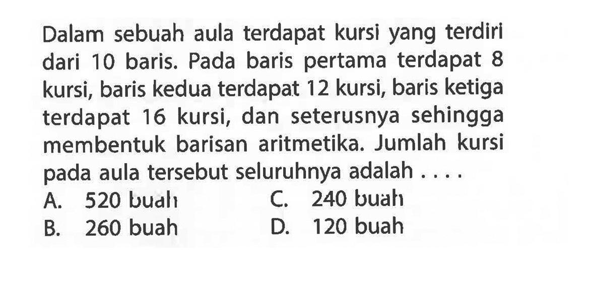 Dalam sebuah aula terdapat kursi yang terdiri dari 10 baris. Pada baris pertama terdapat 8 kursi, baris kedua terdapat 12 kursi, baris ketiga 16 kursi, dan seterusnya sehingga terdapat membentuk barisan aritmetika. Jumlah kursi pada aula tersebut seluruhnya adalah.... A. 520 buah B. 260 buah C. 240 buah D. 120 buah