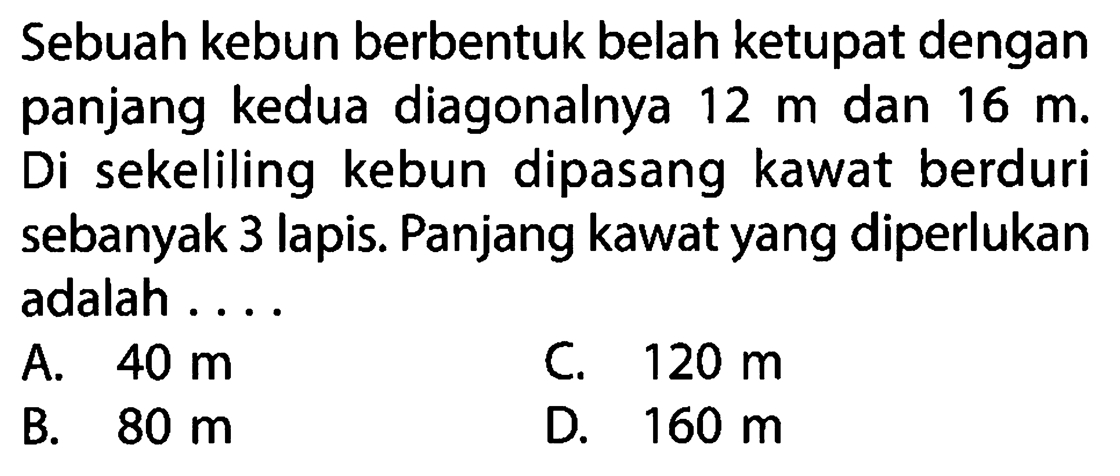 Sebuah kebun berbentuk belah ketupat dengan panjang kedua diagonalnya 12 m dan 16 m. Di sekeliling kebun dipasang kawat berduri sebanyak 3 lapis. Panjang kawat yang diperlukan adalah ....