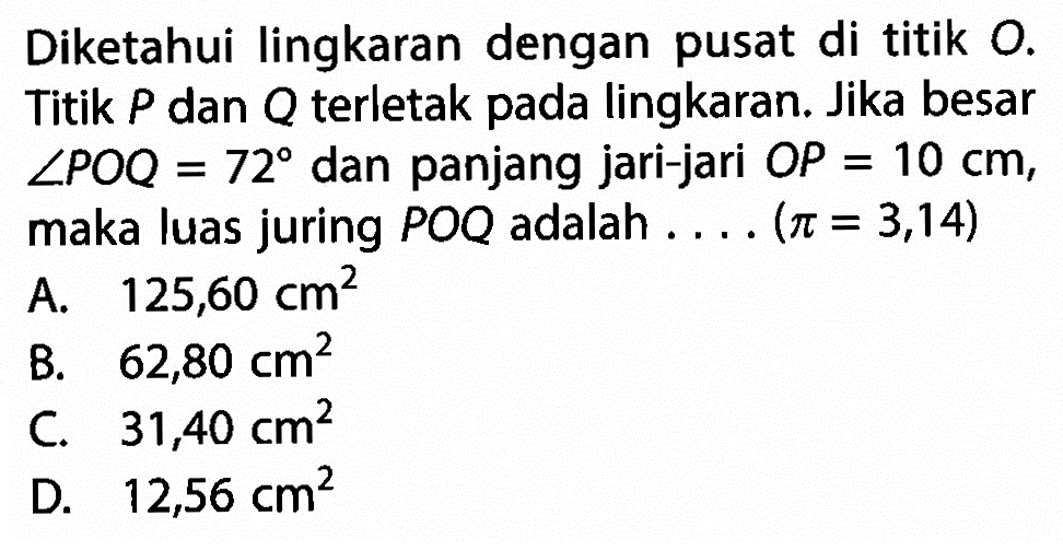 Diketahui lingkaran dengan pusat di titik  O . Titik  P  dan  Q  terletak pada lingkaran. Jika besar  sudut POQ=72  dan panjang jari-jari  OP=10 cm , maka luas juring  POQ  adalah  ... .(pi=3,14) 