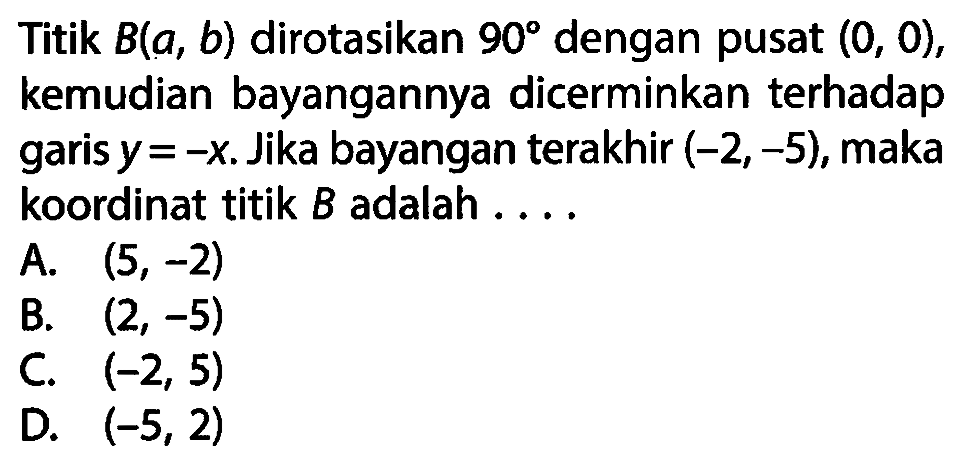 Titik  B(a, b) dirotasikan 90 dengan pusat (0,0), kemudian bayangannya dicerminkan terhadap garis y=-x. Jika bayangan terakhir (-2,-5), maka koordinat titik B adalah ....