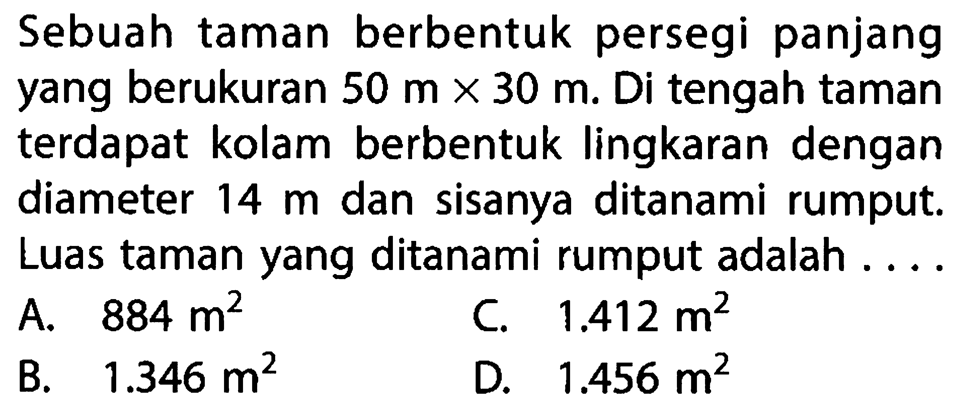 Sebuah taman berbentuk persegi panjang yang berukuran  50 m x 30 m . Di tengah taman terdapat kolam berbentuk lingkaran dengan diameter 14 m  dan sisanya ditanami rumput. Luas taman yang ditanami rumput adalah ....