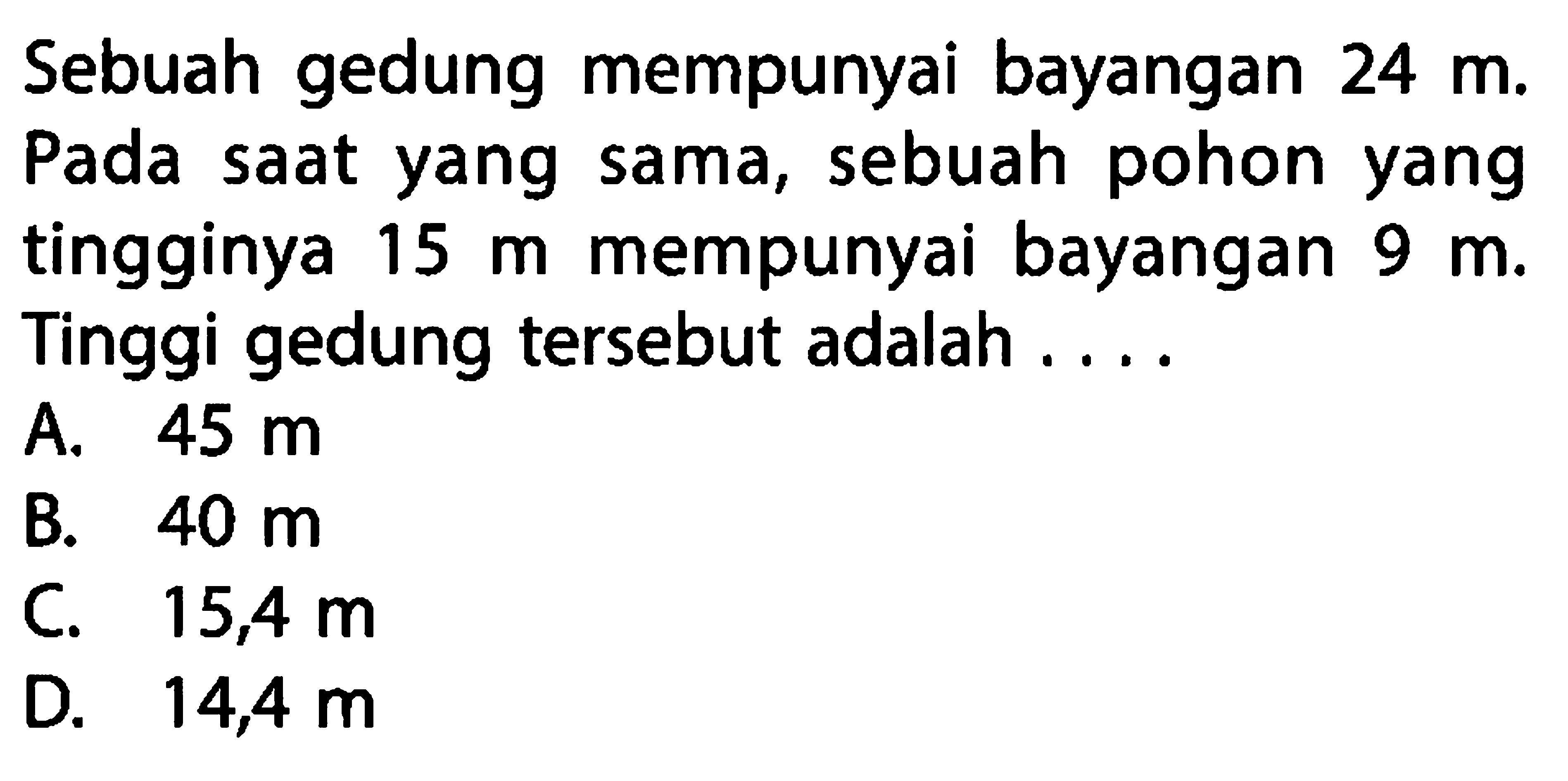 Sebuah gedung mempunyai bayangan  24 m . Pada saat yang sama, sebuah pohon yang tingginya  15 m  mempunyai bayangan  9 m . Tinggi gedung tersebut adalah ....A.  45 m B.  40 m C.  15,4 m D.  14,4 m 