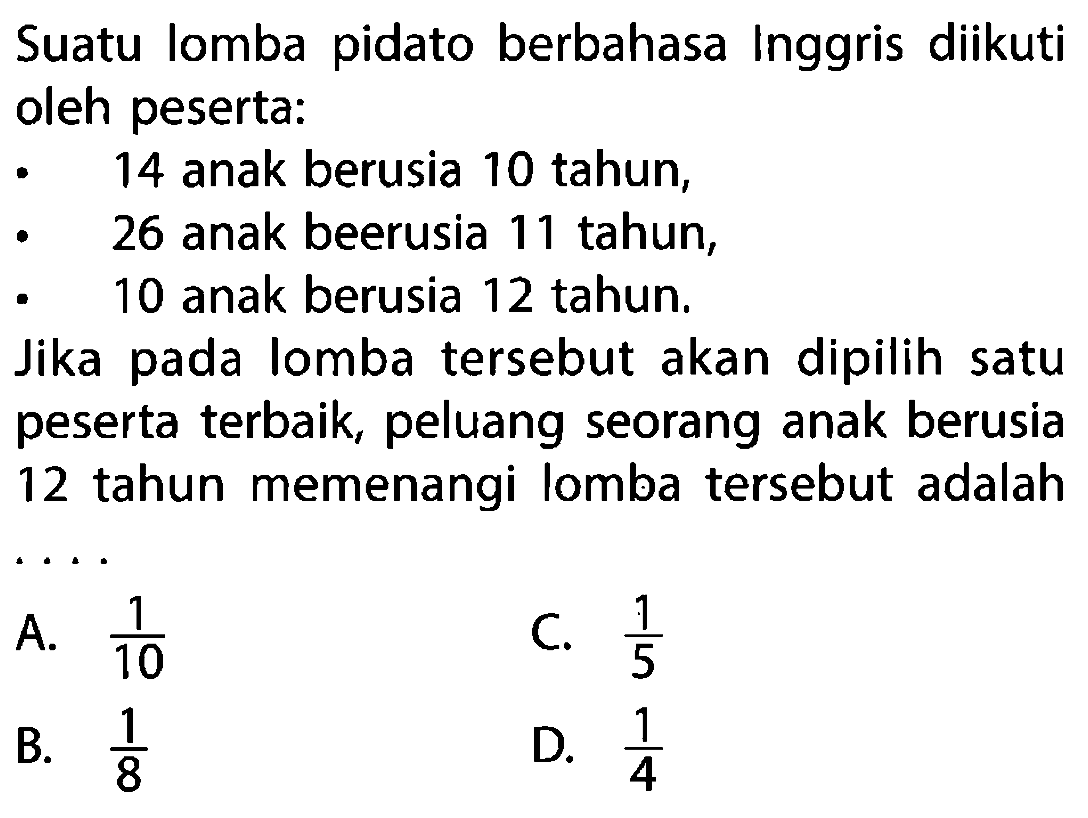 Suatu lomba pidato berbahasa Inggris diikuti oleh peserta:14 anak berusia 10 tahun,26 anak beerusia 11 tahun,10 anak berusia 12 tahun.Jika pada lomba tersebut akan dipilih satu peserta terbaik, peluang seorang anak berusia 12 tahun memenangi lomba tersebut adalah ...