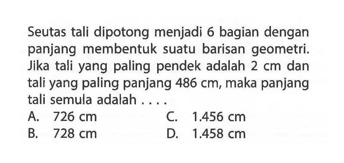 Seutas tali dipotong menjadi 6 bagian dengan panjang membentuk suatu barisan geometri. Jika tali yang paling pendek adalah 2 cm dan tali yang paling panjang 486 cm, maka panjang tali semula adalah ...